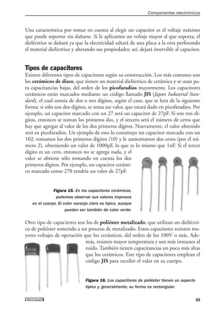 Una característica por tomar en cuenta al elegir un capacitor es el voltaje máximo
que puede soportar sin dañarse. Si le aplicamos un voltaje mayor al que soporta, el
dieléctrico se dañará ya que la electricidad saltará de una placa a la otra perforando
el material dieléctrico y alterando sus propiedades; así, dejará inservible al capacitor.
Tipos de capacitores
Existen diferentes tipos de capacitores según su construcción. Los más comunes son
los cerámicos de disco, que tienen un material dieléctrico de cerámica y se usan pa-
ra capacitancias bajas, del orden de los picofaradios mayormente. Los capacitores
cerámicos están marcados mediante un código llamado JIS (Japan Industrial Stan-
dard), el cual consta de dos o tres dígitos, según el caso, que se leen de la siguiente
forma: si sólo son dos dígitos, se toma ese valor, que estará dado en picofaradios. Por
ejemplo, un capacitor marcado con un 27 será un capacitor de 27pF. Si son tres dí-
gitos, entonces se toman los primeros dos, y el tercero será el número de ceros que
hay que agregar al valor de los dos primeros dígitos. Nuevamente, el valor obtenido
será en picofaradios. Un ejemplo de esto lo constituye un capacitor marcado con un
102: tomamos los dos primeros dígitos (10) y le aumentamos dos ceros (por el nú-
mero 2), obteniendo un valor de 1000pF, lo que es lo mismo que 1nF. Si el tercer
dígito es un cero, entonces no se agrega nada, y el
valor se obtiene sólo tomando en cuenta los dos
primeros dígitos. Por ejemplo, un capacitor cerámi-
co marcado como 270 tendría un valor de 27pF.
Figura 15. En los capacitores cerámicos,
podemos observar sus valores impresos
en el cuerpo. El color naranja claro es típico, aunque
pueden ser también de color verde.
Otro tipo de capacitores son los de poliéster metalizado, que utilizan un dieléctri-
co de poliéster sometido a un proceso de metalizado. Estos capacitores resisten ma-
yores voltajes de operación que los cerámicos, del orden de los 100V o más. Ade-
más, resisten mayor temperatura y son más inmunes al
ruido. También tienen capacitancias un poco más altas
que los cerámicos. Este tipo de capacitores emplean el
código JIS para escribir el valor en su cuerpo.
Figura 16. Los capacitores de poliéster tienen un aspecto
típico y, generalmente, su forma es rectangular.
Componentes electrónicos
83
03_ElectronicaDigital.qxp 24/06/2008 15:43 Página 83
 