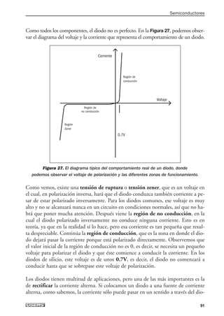 Como todos los componentes, el diodo no es perfecto. En la Figura 27, podemos obser-
var el diagrama del voltaje y la corriente que representa el comportamiento de un diodo.
Figura 27. El diagrama típico del comportamiento real de un diodo, donde
podemos observar el voltaje de polarización y las diferentes zonas de funcionamiento.
Como vemos, existe una tensión de ruptura o tensión zener, que es un voltaje en
el cual, en polarización inversa, hará que el diodo conduzca también corriente a pe-
sar de estar polarizado inversamente. Para los diodos comunes, ese voltaje es muy
alto y no se alcanzará nunca en un circuito en condiciones normales, así que no ha-
brá que poner mucha atención. Después viene la región de no conducción, en la
cual el diodo polarizado inversamente no conduce ninguna corriente. Esto es en
teoría, ya que en la realidad sí lo hace, pero esa corriente es tan pequeña que resul-
ta despreciable. Continúa la región de conducción, que es la zona en donde el dio-
do dejará pasar la corriente porque está polarizado directamente. Observemos que
el valor inicial de la región de conducción no es 0, es decir, se necesita un pequeño
voltaje para polarizar el diodo y que éste comience a conducir la corriente. En los
diodos de silicio, este voltaje es de unos 0.7V, es decir, el diodo no comenzará a
conducir hasta que se sobrepase este voltaje de polarización.
Los diodos tienen multitud de aplicaciones, pero una de las más importantes es la
de rectificar la corriente alterna. Si colocamos un diodo a una fuente de corriente
alterna, como sabemos, la corriente sólo puede pasar en un sentido a través del dio-
Semiconductores
91
Corriente
Voltaje
0.7V
Región de
conducción
Región de
no conducción
Región
Zener
03_ElectronicaDigital.qxp 24/06/2008 15:44 Página 91
 