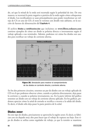 do, así que la mitad de la onda será recortada según la polaridad de éste. De esta
manera, se recortará la parte negativa o positiva de la onda según cómo coloquemos
el diodo. Los rectificadores se usan principalmente para poder transformar un vol-
taje de CA en uno de CD, el resto lo veremos con detalle más adelante, en la sec-
ción de fuentes de alimentación del Capítulo 4.
El archivo Diodos y rectificacion.dsn que incluimos en www.libros.redusers.com
contiene ejemplos de cómo un diodo se polariza directa o inversamente según el
voltaje aplicado a sus terminales. Además, podemos ver cómo los diodos son usa-
dos para rectificar un voltaje de corriente alterna.
Figura 28. Simulación para mostrar el comportamiento
de los diodos en corriente directa y corriente alterna.
En los dos primeros circuitos, tenemos un par de diodos con un voltaje aplicado de
CD en el que podemos observar cómo, cuando se polariza directamente, deja pasar
la corriente y, cuando se polariza inversamente, no. En la parte inferior del gráfico
tenemos un diodo con un voltaje de corriente alterna aplicado. En los gráficos, po-
demos apreciar cómo la señal de entrada se rectifica o recorta a la salida del diodo.
Es decir, el diodo sólo deja pasar la parte positiva de la señal.
Diodos zener
En este tipo de diodos, precisamente se aprovecha la región zener. Es decir, se fabri-
can con un dopado muy alto para hacer que el voltaje de ruptura sea bajo. Este ti-
po de diodos se utiliza como regulador de voltaje, ya que la tensión se mantiene
3. INTRODUCCIÓN A LA ELECTRÓNICA
92
03_ElectronicaDigital.qxp 24/06/2008 15:44 Página 92
 