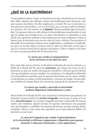 ¿QUÉ ES LA ELECTRÓNICA?
Como podemos darnos cuenta, la electrónica está muy relacionada con la electrici-
dad. Todos sabemos que debemos utilizar electricidad para hacer funcionar cual-
quier aparato electrónico. Sin ella, simplemente, es inútil. Por eso, la electrónica es
una rama de la electricidad y, a su vez, de la física, que es la que estudia los fenóme-
nos eléctricos. Por este motivo, en el Capítulo 1 hemos estudiado algo de electrici-
dad. Los aparatos eléctricos sólo utilizan la electricidad para transformarla en otro
tipo de energía, por ejemplo en luz, en calor o movimiento. La electrónica va más
allá de esto, aprovecha también la electricidad, pero de manera diferente. Como ya
hemos visto, la electrónica nace con los tubos de vacío o válvulas. Éstas permiten el
desarrollo de los primeros sistemas como amplificadores, osciladores y rectificado-
res, que a su vez dan origen a sistemas como la radio o la televisión, con las que se
inicia el consumo masivo de los aparatos electrónicos. Dado su origen en los tubos
de vacío, una primera definición de electrónica fue:
La ciencia que estudia el comportamiento
de los electrones en los tubos de vacío.
Pero como toda ciencia o técnica, la electrónica evoluciona de manera constante, y, a
finales de la década del 40, nacen los transistores, que inician una nueva era de la
electrónica, ya que son mucho más pequeños, duraderos y eficientes que las válvulas,
a las que reemplazan casi por completo. Los transistores y los dispositivos fabricados
con semiconductores permiten que los aparatos electrónicos sean de menor tamaño,
y más eficientes en cuanto a su funcionamiento y consumo de energía. Así que pode-
mos redefinir el concepto básico de la electrónica después de los transistores como:
La ciencia que estudia y aprovecha la electricidad
mediante dispositivos semiconductores y otros.
Hacia finales de la década del 50, nace una técnica revolucionaria que permite a la
electrónica avanzar mucho: los circuitos integrados, con los que se entra en la era
de la microelectrónica. Los circuitos integrados permiten el desarrollo de sistemas
mucho más complejos, además de hacer los aparatos electrónicos más pequeños
aún, más duraderos y confiables. Los sistemas electrónicos actuales manejan señales
complejas y llevan a cabo tareas muy específicas, por lo que podemos definir a la
electrónica actual como:
La rama de la ingeniería que estudia el aprovechamiento
de la electricidad en diferentes componentes o dispositivos para generar,
transmitir o almacenar información, y otras aplicaciones.
¿Qué es la electrónica?
71
03_ElectronicaDigital.qxp 24/06/2008 15:43 Página 71
 