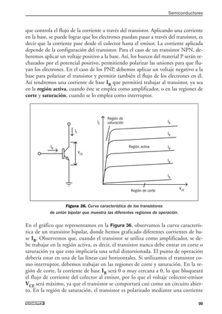 que controla el flujo de la corriente a través del transistor. Aplicando una corriente
en la base, se puede lograr que los electrones puedan pasar a través del transistor, es
decir que la corriente pase desde el colector hasta el emisor. La corriente aplicada
depende de la configuración del transistor. Para el caso de un transistor NPN, de-
beremos aplicar un voltaje positivo a la base. Así, los huecos del material P serán re-
chazados por el potencial positivo, permitiendo polarizar las uniones para que flu-
yan los electrones. En el caso de los PNP, debemos aplicar un voltaje negativo a la
base para polarizar el transistor y permitir también el flujo de los electrones en él.
Así tendremos una corriente de base IB que permitirá trabajar al transistor, ya sea
en la región activa, cuando éste se emplea como amplificador, o en las regiones de
corte y saturación, cuando se lo emplea como interruptor.
Figura 36. Curva característica de los transistores
de unión bipolar que muestra las diferentes regiones de operación.
En el gráfico que representamos en la Figura 36, observamos la curva caracterís-
tica de un transistor bipolar, donde hemos graficado diferentes corrientes de ba-
se IB. Observemos que, cuando el transistor se utiliza como amplificador, se de-
be trabajar en la región activa, es decir, el transistor nunca debe entrar en corte o
saturación ya que esto implicaría una señal distorsionada. El punto de operación
debería estar en una de las líneas casi horizontales. Si utilizamos el transistor co-
mo interruptor, debemos trabajar en las regiones de corte y saturación. En la re-
gión de corte, la corriente de base IB será 0 o muy cercana a 0, lo que bloqueará
el flujo de corriente del colector al emisor, por lo que el voltaje colector-emisor
VCE será máximo, ya que el transistor se comportará casi como un circuito abier-
to. En la región de saturación, el transistor es polarizado mediante una corriente
Semiconductores
99
IB
IB
IB
IB
IB
Región de
saturación
Región activa
Región de corte
IB
IC
IC
VCE
VCE
03_ElectronicaDigital.qxp 24/06/2008 15:44 Página 99
 
