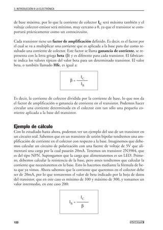 de base máxima, por lo que la corriente de colector IC será máxima también y el
voltaje colector-emisor será mínimo, muy cercano a 0, ya que el transistor se com-
portará prácticamente como un cortocircuito.
Cada transistor tiene un factor de amplificación definido. Es decir, es el factor por
el cual se va a multiplicar una corriente que es aplicada a la base para dar como re-
sultado una corriente de colector. Este factor se llama ganancia de corriente, se re-
presenta con la letra griega beta (β) y es diferente para cada transistor. El fabrican-
te indica los valores típicos del valor beta para un determinado transistor. El valor
beta, o también llamado Hfe, es igual a:
Es decir, la corriente de colector dividida por la corriente de base, lo que nos da
el factor de amplificación o ganancia de corriente en el transistor. Podemos hacer
circular una corriente determinada en el colector con tan sólo una pequeña co-
rriente aplicada a la base del transistor.
Ejemplo de cálculo
Con lo estudiado hasta ahora, podemos ver un ejemplo del uso de un transistor en
un circuito real. Sabemos que en un transistor de unión bipolar tendremos una am-
plificación de corriente en el colector con respecto a la base. Imaginemos que debe-
mos calcular un circuito de polarización con una fuente de voltaje de 5V que ali-
mentará una carga por la cual pasarán 20mA. Tenemos un transistor 2N3904, que
es del tipo NPN. Supongamos que la carga que alimentaremos es un LED. Prime-
ro, debemos calcular la resistencia de la base, pero antes tendremos que calcular la
corriente que necesitaremos en la base. Esto lo hacemos mediante la fórmula de be-
ta que ya vimos. Ahora sabemos que la corriente que queremos en el colector debe
ser de 20mA, por lo que tomaremos el valor de beta indicado por la hoja de datos
del transistor, que en este caso es mínimo de 100 y máximo de 300, y tomamos un
valor intermedio, en este caso 200:
IC
IB = ---------------
β
IC
β = --------------
IB
3. INTRODUCCIÓN A LA ELECTRÓNICA
100
03_ElectronicaDigital.qxp 24/06/2008 15:44 Página 100
 