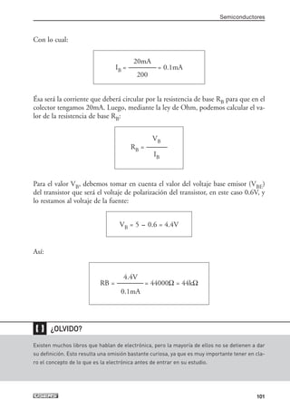 Con lo cual:
Ésa será la corriente que deberá circular por la resistencia de base RB para que en el
colector tengamos 20mA. Luego, mediante la ley de Ohm, podemos calcular el va-
lor de la resistencia de base RB:
Para el valor VB, debemos tomar en cuenta el valor del voltaje base emisor (VBE)
del transistor que será el voltaje de polarización del transistor, en este caso 0.6V, y
lo restamos al voltaje de la fuente:
Así:
4.4V
RB = ------------------- = 44000Ω = 44kΩ
0.1mA
VB = 5 - 0.6 = 4.4V
VB
RB = ---------------
IB
20mA
IB = -------------------- = 0.1mA
200
Semiconductores
101
Existen muchos libros que hablan de electrónica, pero la mayoría de ellos no se detienen a dar
su definición. Esto resulta una omisión bastante curiosa, ya que es muy importante tener en cla-
ro el concepto de lo que es la electrónica antes de entrar en su estudio.
❴❵ ¿OLVIDO?
03_ElectronicaDigital.qxp 24/06/2008 15:44 Página 101
 