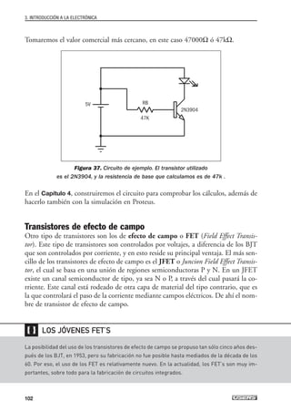 Tomaremos el valor comercial más cercano, en este caso 47000Ω ó 47kΩ.
Figura 37. Circuito de ejemplo. El transistor utilizado
es el 2N3904, y la resistencia de base que calculamos es de 47k .
En el Capítulo 4, construiremos el circuito para comprobar los cálculos, además de
hacerlo también con la simulación en Proteus.
Transistores de efecto de campo
Otro tipo de transistores son los de efecto de campo o FET (Field Effect Transis-
tor). Este tipo de transistores son controlados por voltajes, a diferencia de los BJT
que son controlados por corriente, y en esto reside su principal ventaja. El más sen-
cillo de los transistores de efecto de campo es el JFET o Juncion Field Effect Transis-
tor, el cual se basa en una unión de regiones semiconductoras P y N. En un JFET
existe un canal semiconductor de tipo, ya sea N o P, a través del cual pasará la co-
rriente. Este canal está rodeado de otra capa de material del tipo contrario, que es
la que controlará el paso de la corriente mediante campos eléctricos. De ahí el nom-
bre de transistor de efecto de campo.
3. INTRODUCCIÓN A LA ELECTRÓNICA
102
La posibilidad del uso de los transistores de efecto de campo se propuso tan sólo cinco años des-
pués de los BJT, en 1953, pero su fabricación no fue posible hasta mediados de la década de los
60. Por eso, el uso de los FET es relativamente nuevo. En la actualidad, los FET’s son muy im-
portantes, sobre todo para la fabricación de circuitos integrados.
LOS JÓVENES FET’S
❴❵
5V RB
47K
2N3904
03_ElectronicaDigital.qxp 24/06/2008 15:44 Página 102
 