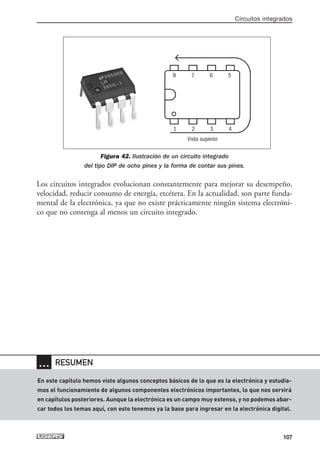 Figura 42. Ilustración de un circuito integrado
del tipo DIP de ocho pines y la forma de contar sus pines.
Los circuitos integrados evolucionan constantemente para mejorar su desempeño,
velocidad, reducir consumo de energía, etcétera. En la actualidad, son parte funda-
mental de la electrónica, ya que no existe prácticamente ningún sistema electróni-
co que no contenga al menos un circuito integrado.
Circuitos integrados
107
… RESUMEN
En este capítulo hemos visto algunos conceptos básicos de lo que es la electrónica y estudia-
mos el funcionamiento de algunos componentes electrónicos importantes, lo que nos servirá
en capítulos posteriores. Aunque la electrónica es un campo muy extenso, y no podemos abar-
car todos los temas aquí, con esto tenemos ya la base para ingresar en la electrónica digital.
1 2 3 4
Vista superior
8 7 6 5
03_ElectronicaDigital.qxp 24/06/2008 15:44 Página 107
 