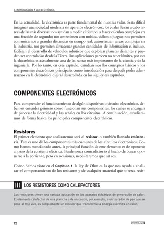 En la actualidad, la electrónica es parte fundamental de nuestras vidas. Sería difícil
imaginar una sociedad moderna sin aparatos electrónicos, los cuales llevan a cabo ta-
reas de las más diversas: nos ayudan a medir el tiempo; a hacer cálculos complejos en
una fracción de segundo; nos entretienen con música, videos o juegos; nos permiten
comunicarnos a grandes distancias en tiempo real, automatizan tareas complejas en
la industria, nos permiten almacenar grandes cantidades de información e, incluso,
facilitan el desarrollo de vehículos robóticos que exploran planetas distantes y pue-
den ser controlados desde la Tierra. Sus aplicaciones parecen no tener límites, por eso
la electrónica es actualmente una de las ramas más importantes de la ciencia y de la
ingeniería. Por lo tanto, en este capítulo, estudiaremos los conceptos básicos y los
componentes electrónicos principales como introducción para después poder aden-
trarnos en la electrónica digital desarrollada en los siguientes capítulos.
COMPONENTES ELECTRÓNICOS
Para comprender el funcionamiento de algún dispositivo o circuito electrónico, de-
bemos entender primero cómo funcionan sus componentes, los cuales se encargan
de procesar la electricidad y las señales en los circuitos. A continuación, estudiare-
mos de forma básica los principales componentes electrónicos.
Resistores
El primer elemento que analizaremos será el resistor, o también llamado resisten-
cia. Éste es uno de los componentes más comunes de los circuitos electrónicos. Co-
mo hemos mencionado antes, la principal función de este elemento es de oponerse
al paso de la corriente eléctrica. Puede sonar contradictorio el hecho de buscar opo-
nerse a la corriente, pero en ocasiones, necesitaremos que así sea.
Como hemos visto en el Capítulo 1, la ley de Ohm es la que nos ayuda a anali-
zar el comportamiento de los resistores y de cualquier material que ofrezca resis-
3. INTRODUCCIÓN A LA ELECTRÓNICA
72
Los resistores tienen una variada aplicación en los aparatos eléctricos de generación de calor.
El elemento calefactor de una plancha o de un cautín, por ejemplo, o un tostador de pan que se
pone al rojo vivo, es simplemente un resistor que transforma la energía eléctrica en calor.
LOS RESISTORES COMO CALEFACTORES
❘❘❘
03_ElectronicaDigital.qxp 24/06/2008 15:43 Página 72
 