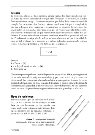 Potencia
La resistencia al paso de la corriente se genera cuando los electrones chocan con-
tra la red de átomos del material con que están fabricados los resistores, lo cual los
frena quitándoles energía. Pero como sabemos, por la ley de la conservación de la
energía, ésta no se crea ni se destruye, sólo se transforma. Así que la energía ciné-
tica que se le quita a los electrones es transformada en otro tipo de energía, es de-
cir, en calor. La cantidad de calor producida por un resistor depende de la corrien-
te que circule a través de él, ya que cuantos más electrones circulen, habrá más co-
lisiones. Y cuanto más veloces sean esos electrones, también se producirá más ca-
lor. Pero la corriente depende del voltaje aplicado al resistor, así que la cantidad de
calor será el producto de la corriente y el voltaje aplicado a determinado resistor,
lo cual es llamado potencia, y está definida por la expresión:
Donde:
P = Potencia (W)
V = Voltaje de corriente directa (V)
I = Corriente (A)
Con esta expresión podemos calcular la potencia, expresada en Watts, que se generará
en un resistor cuando le apliquemos un voltaje, y, por consecuencia, se genera una co-
rriente en él. Los resistores en el mundo real tienen una capacidad limitada de poder
disipar el calor generado en ellos. Es decir, de transferir el calor al aire que los rodea. Si
se sobrepasa esta capacidad, el resistor se dañará irremediablemente. Así que debemos
tomar en cuenta la potencia que se generará en un resistor para elegir el adecuado.
Tipos de resistores
Existen distintos tipos de resistores en el merca-
do. Los más comunes son los resistores de car-
bón, que están fabricados con este material para
poder darles una resistencia determinada. Este
tipo de resistores son de pequeñas potencias, tí-
picamente de 1/4 W, 1/2 W, 1W o 2W.
Figura 7. Los resistores de carbón
tienen bandas impresas en su cuerpo para indi-
carnos su valor y tolerancia.
P = VI
Componentes electrónicos
77
03_ElectronicaDigital.qxp 24/06/2008 15:43 Página 77
 