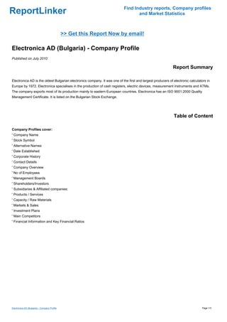 Find Industry reports, Company profiles
ReportLinker                                                                      and Market Statistics



                                              >> Get this Report Now by email!

Electronica AD (Bulgaria) - Company Profile
Published on July 2010

                                                                                                             Report Summary

Electronica AD is the oldest Bulgarian electronics company. It was one of the first and largest producers of electronic calculators in
Europe by 1972. Electronica specialises in the production of cash registers, electric devices, measurement instruments and ATMs.
The company exports most of its production mainly to eastern European countries. Electronica has an ISO 9001:2000 Quality
Management Certificate. It is listed on the Bulgarian Stock Exchange.




                                                                                                             Table of Content

Company Profiles cover:
' Company Name
' Stock Symbol
' Alternative Names
' Date Established
' Corporate History
' Contact Details
' Company Overview
' No of Employees
' Management Boards
' Shareholders/Investors
' Subsidiaries & Affiliated companies:
' Products / Services
' Capacity / Raw Materials
' Markets & Sales
' Investment Plans
' Main Competitors
' Financial Information and Key Financial Ratios




Electronica AD (Bulgaria) - Company Profile                                                                                     Page 1/3
 