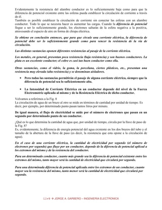 Evidentemente la resistencia del alambre conductor es lo suficientemente baja como para que la
diferencia de potencial existente entre las esferas pueda establecer la circulación de corriente a través
de él.
También es posible establecer la circulación de corriente sin conectar las esferas con un alambre
conductor. Todo lo que se necesita hacer es aumentar las cargas. Cuando la diferencia de potencial
llegue a ser lo suficientemente grande, los electrones saltarán de la esfera negativa a la positiva,
atravesando el espacio de aire en forma de chispa eléctrica.
Se obtiene en conclusión entonces, que para que circule una corriente eléctrica, la diferencia de
potencial debe ser lo suficientemente grande como para vencer la resistencia de la vía de
circulación.
Las distintas sustancias oponen diferentes resistencias al pasaje de la corriente eléctrica.
Los metales, en general, presentan poca resistencia (baja resistencia) y son buenos conductores. La
plata es un excelente conductor; el cobre es casi tan buen conductor como ella.
Otras sustancias, como el vidrio, la goma, la porcelana, ciertos plásticos, etc., presentan una
resistencia muy elevada (alta resistencia) y se denominan aisladores.
•

Pero todas las sustancias permitirán el pasaje de alguna corriente eléctrica, siempre que la
diferencia de potencial sea lo suficientemente alta.

•

La Intensidad de Corriente Eléctrica en un conductor depende del nivel de la Fuerza
Electromotriz aplicada al mismo y de la Resistencia Eléctrica de dicho conductor.

Volvamos a referirnos a la Fig. 8
La circulación de agua de un brazo al otro se mide en términos de cantidad por unidad de tiempo. Es
decir, por ejemplo, por determinado punto pasan tantos litros por minuto.
De igual manera, el flujo de electricidad se mide por el número de electrones que pasan en un
segundo por determinado punto de un conductor.
¿Qué es lo que determina la cantidad de agua que, por unidad de tiempo, circula por la llave de paso de
la Fig. 8?
Es, evidentemente, la diferencia de energía potencial del agua existente en los dos brazos del tubo y el
tamaño de la abertura de la llave de paso (es decir, la resistencia que esta opone a la circulación de
agua).
En el caso de una corriente eléctrica, la cantidad de electricidad por segundo (el número de
electrones por segundo) que fluye por un conductor, depende de la diferencia de potencial aplicad a
los extremos del mismo y de la resistencia del conductor.
Para un determinado conductor, cuanto más grande sea la diferencia de potencial existente entre los
extremos del mismo, tanto mayor será la cantidad de electricidad que circulará por segundo.
Para una determinada diferencia de potencial aplicada entre los extremos de un conductor, cuanto
mayor sea la resistencia del mismo, tanto menor será la cantidad de electricidad que circulará por
segundo.

9

JORGE A. GARBERO – INGENIERIA ELECTRONICA

 
