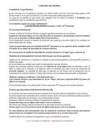 UNIDADES DE MEDIDA
Cantidad de Carga Eléctrica
Se ha visto que si se le agrega un electrón a un átomo neutro se le da a este una carga negativa. Del
mismo modo si se le quita un electrón a un átomo neutro este tendrá carga positiva.
La carga de un electrón es, por cierto, muy pequeña. Por tal motivo se emplea el Coulomb como
unidad para medir la cantidad de carga eléctrica.
Un Coulomb es igual a la carga combinada de
6.280.000.000.000.000.000 electrones = 6,28 x 1018 electrones
La Corriente Eléctrica (I)
Cuando se habla de Corriente Eléctrica se quiere significar electrones en movimiento
Cuando los electrones fluyen en una sola dirección, la corriente es denominada Corriente Continua
(C.C.), en su acepción en idioma inglés Direct Current (D.C.).
Es de importancia conocer el número de electrones que pasan por un punto dado de un conductor en
determinado lapso de tiempo.
Si por un punto dado pasa un Coulomb (6,28x1018 electrones) en un segundo, dicha cantidad recibe
el nombre de un Amper de intensidad de corriente eléctrica.
En consecuencia, la unidad de intensidad de corriente eléctrica es el Amper (que se abrevia A).
Medición de la Intensidad de Corriente Eléctrica por sus efectos químicos
Aparte que los electrones no se pueden ver porque son demasiado pequeños, sería imposible contarlos a
medida que pasan.
Se ha inventado otro método para medir la intensidad de corriente eléctrica.
Cuando una corriente eléctrica circula por una solución de sal de plata desde un electrodo a otro, la
plata se separa de la solución y se deposita sobre el electrodo que tiene exceso de electrones, el
electrodo negativo. La cantidad de plata que se deposita en esa forma está en proporción con la
intensidad de la corriente eléctrica. Cuanto más intensa sea la corriente tanta más plata se depositará.
Mediante cuidadosas mediciones se ha demostrado que:
Una corriente eléctrica cuya intensidad sea de un Amper, hará que se deposite 0,001118 gramos de
plata en un segundo.
En una fórmula relativa a la electricidad, la letra mayúscula “I” representa la corriente eléctrica.
Factores que determinan la Resistencia Eléctrica (R)
La resistencia que una sustancia presenta al pasaje de la corriente eléctrica depende de varios factores.
En primer lugar está la naturaleza de la sustancia misma. Se ha visto que las distintas sustancias oponen
diferentes magnitudes de resistencia a la circulación de corriente.
Asimismo, sobre la resistencia influye la longitud de la sustancia.
Cuanto más largo sea un objeto, tanto mayor será su resistencia.
Otro factor que influye sobre la resistencia es el área transversal de la sustancia.
Cuanto mayor sea el área transversal de un objeto, tanto menor será su resistencia.
En otras palabras, para determinada clase de material la resistencia varía en forma directamente
proporcional con su longitud e inversamente proporcional con su sección transversal.
También afecta a la resistencia la temperatura a que se encuentra la sustancia.
10

JORGE A. GARBERO – INGENIERIA ELECTRONICA

 