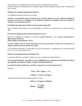 Por lo general, los metales presentan más resistencia a temperaturas más altas.
Ciertas sustancias no metálicas, por el contrario, oponen menor resistencia cuando están a temperaturas
más elevadas.
El Ohm es la Unidad de Resistencia Eléctrica
La unidad de Resistencia Eléctrica es el Ohm.
El Ohm es la resistencia opuesta al pasaje de la corriente eléctrica, por una columna uniforme de
mercurio de 106,3 cm. de longitud y de un milímetro cuadrado de superficie transversal, estando la
columna a una temperatura de 0ºC.
El símbolo que representa al Ohm es la letra griega omega (Ω).
Ω
En las formulas relacionadas con la electricidad, la resistencia se representa con la letra mayúscula
“R”.
El Volt es la unidad de Fuerza Electromotriz (f.e.m.) (V)
Otra de las unidades de medida es la unidad de presión eléctrica, o sea la Fuerza Electromotriz o
Diferencia de Potencial.
Dicha unidad es denominada Volt (V).
El Volt se define como la Fuerza Electromotriz necesaria para hacer circular una corriente de un
Amper a través de una resistencia de un Ohm.
En las fórmulas referentes a electricidad, la fuerza electromotriz se representa con la letra mayúscula
(V o E o U) o con las iniciales f.e.m.
El Watt es la unidad de Potencia Eléctrica (P)
La potencia eléctrica es el grado o régimen con que se emplea la energía eléctrica.
Así, la presión eléctrica, expresada en Volt, multiplicada por el número de electrones que fluyen
por segundo, expresado en Amper, es igual a la potencia eléctrica.
La unidad de Potencia Eléctrica es el Watt y representa con la letra mayúscula W.
Entonces:
Watt = Volt x Amper o bien
P (Watt) = V(Volt) x I(Amper)
También la Potencia Eléctrica puede expresarse como:
P(Watt) = I2(Amper) x R(Ohm)

11

JORGE A. GARBERO – INGENIERIA ELECTRONICA

 