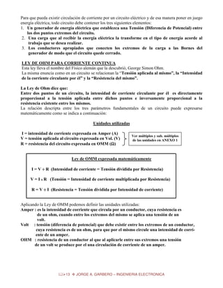 Para que pueda existir circulación de corriente por un circuito eléctrico y de esa manera poner en juego
energía eléctrica, todo circuito debe contener los tres siguientes elementos:
1. Un generador de energía eléctrica que establezca una Tensión (Diferencia de Potencial) entre
los dos puntos extremos del circuito.
2. Una carga que al recibir la energía eléctrica la transforme en el tipo de energía acorde al
trabajo que se desea realizar.
3. Los conductores apropiados que conecten los extremos de la carga a las Bornes del
generador de modo que el circuito quede cerrado.
LEY DE OHM PARA CORRIENTE CONTINUA
Esta ley lleva el nombre del Físico alemán que la descubrió, George Simon Ohm.
La misma enuncia como en un circuito se relacionan la “Tensión aplicada al mismo”, la “Intensidad
de la corriente circulante por él” y la “Resistencia del mismo”.
La Ley de Ohm dice que:
Entre dos puntos de un circuito, la intensidad de corriente circulante por él es directamente
proporcional a la tensión aplicada entre dichos puntos e inversamente proporcional a la
resistencia existente entre los mismos.
La relación descripta entre los tres parámetros fundamentales de un circuito puede expresarse
matemáticamente como se indica a continuación:
Unidades utilizadas
I = intensidad de corriente expresada en Amper (A)
V = tensión aplicada al circuito expresada en Vol. (V)
R = resistencia del circuito expresada en OMM (Ω)
Ω

Ver múltiplos y sub. múltiplos
de las unidades en ANEXO 1

Ley de OMM expresada matemáticamente
I = V ÷ R (Intensidad de corriente = Tensión dividida por Resistencia)
V = I x R (Tensión = Intensidad de corriente multiplicada por Resistencia)
R = V ÷ I (Resistencia = Tensión dividida por Intensidad de corriente)
Aplicando la Ley de OMM podemos definir las unidades utilizadas:
Amper : es la intensidad de corriente que circula por un conductor, cuya resistencia es
de un ohm, cuando entre los extremos del mismo se aplica una tensión de un
volt.
Volt : tensión (diferencia de potencial) que debe existir entre los extremos de un conductor,
cuya resistencia es de un ohm, para que por el mismo circule una intensidad de corríente de un amper.
OHM : resistencia de un conductor al que al aplicarle entre sus extremos una tensión
de un volt se produce por el una circulación de corriente de un amper.

13

JORGE A. GARBERO – INGENIERIA ELECTRONICA

 