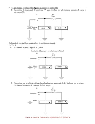 •

Se plantean a continuación algunos ejemplos de aplicación
1. Determinar la intensidad de corriente “I” que circulara por el siguiente circuito al cerrar el
interruptor S1.

Aplicando la Ley de Ohm para resolver el problema se tendrá:
I=V÷R
I = 12 V ÷ 33 Ω = 0,3636 Amper = 363,6 mA
Resolución del ejemplo 1 en un Laboratorio Virtual

2. Determinar que nivel de tensión se ha aplicado a una resistencia de 1,2 Kohm si por la misma
circula una intensidad de corriente de 0,02 amper.

14

JORGE A. GARBERO – INGENIERIA ELECTRONICA

 