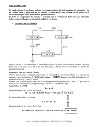 CIRCUITOS SERIE
Es un circuito en el que la corriente de electrones partiendo del polo negativo del generador y en
su camino hacia el polo positivo del mismo, cerrando el circuito, circula con el mismo nivel
sucesivamente por todos los elementos que lo componen.
Es decir, los componentes del circuito se conectan unos a continuación de los otros, de este modo
todos son recorridos por la misma intensidad de corriente.
•

Planteo de un circuito serie

Observe que en el circuito anterior la intensidad corriente circulante tiene el mismo nivel en cualquier
punto que se la tome, sea a través de cada resistencia, a través de los conductores o a través del
generador (batería).
Resistencia total del circuito anterior
Observe que tal como se explicó anteriormente la intensidad de corriente circulante es la misma para
cualquier tramo del circuito I = 2,985 mili Amper = 0,002985 Amper, intensidad indicada por los
amperímetros Amp.1; Amp.2; Amp.3.
Veamos cual es la resistencia total que el circuito presenta al generador de 12 Vol. C.C. para que la
intensidad de corriente circulante por el tenga un nivel de I = 0,00299 Amper.
Según la Ley de OMM:
Rt = V ÷ I
Reemplazando por los valores del circuito
Rt = 12 Vol. ÷ 0,002985 Amper = 4020 ohm = 4,02 Kohm
La resistencia total del circuito es:
Rt = R1 + R2 + R3

=

Reemplazando por los valores del circuito
Rt = 1000 ohm + 820 ohm + 2200 ohm = 4020 ohm =

16

4,02 Kohm

JORGE A. GARBERO – INGENIERIA ELECTRONICA

 