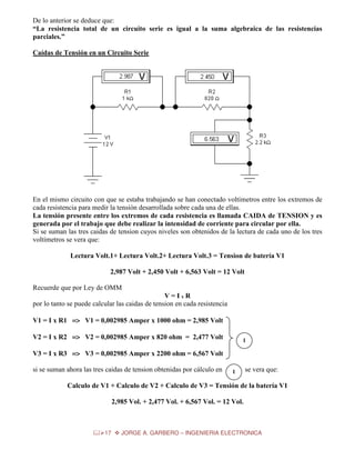 De lo anterior se deduce que:
“La resistencia total de un circuito serie es igual a la suma algebraica de las resistencias
parciales.”
Caídas de Tensión en un Circuito Serie

En el mismo circuito con que se estaba trabajando se han conectado voltímetros entre los extremos de
cada resistencia para medir la tensión desarrollada sobre cada una de ellas.
La tensión presente entre los extremos de cada resistencia es llamada CAIDA de TENSION y es
generada por el trabajo que debe realizar la intensidad de corriente para circular por ella.
Si se suman las tres caidas de tension cuyos niveles son obtenidos de la lectura de cada uno de los tres
voltímetros se vera que:
Lectura Volt.1+ Lectura Volt.2+ Lectura Volt.3 = Tension de batería V1
2,987 Volt + 2,450 Volt + 6,563 Volt = 12 Volt
Recuerde que por Ley de OMM
V=IxR
por lo tanto se puede calcular las caidas de tension en cada resistencia
V1 = I x R1 => V1 = 0,002985 Amper x 1000 ohm = 2,985 Volt
V2 = I x R2 => V2 = 0,002985 Amper x 820 ohm = 2,477 Volt

1

V3 = I x R3 => V3 = 0,002985 Amper x 2200 ohm = 6,567 Volt
si se suman ahora las tres caidas de tension obtenidas por cálculo en

1

se vera que:

Calculo de V1 + Calculo de V2 + Calculo de V3 = Tensión de la batería V1
2,985 Vol. + 2,477 Vol. + 6,567 Vol. = 12 Vol.

17

JORGE A. GARBERO – INGENIERIA ELECTRONICA

 