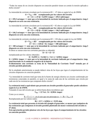 “Todas las ramas de un circuito dispuesto en conexión paralelo tienen en común la tensión aplicada a
dicho circuito”
La intensidad de corriente circulante por la resistencia R1 = 47 ohm es según la Ley de OMM:
i1 = VBat ÷ R1 reemplazando por los valores del circuito
i1 = 12 v ÷ 47 Ω = 0,2553 Amper = 255,3 miliAmper
i1 = 255,3 mAmper => note que es la intensidad de corriente indicada por el amperímetro Amp.1
dispuesto en serie con esta resistencia.
La intensidad de corriente circulante por la resistencia R2 = 82 ohm es según la Ley de OMM:
i2 = VBat ÷ R2 reemplazando por los valores del circuito
i2 = 12 v ÷ 82 Ω = 0,1463 Amper = 146,3 miliAmper
i2 = 146,3 mAmper => note que es la intensidad de corriente indicada por el amperímetro Amp.2
dispuesto en serie con esta resistencia.
La intensidad de corriente circulante por la resistencia R3 = 120 ohm es según la Ley de OMM:
i3 = VBat ÷ R3 reemplazando por los valores del circuito
i3 = 12 v ÷ 120 Ω = 0,1 Amper = 100 miliAmper
i3 = 100 mAmper => note que es la intensidad de corriente indicada por el amperímetro Amp.3
dispuesto en serie con esta resistencia.
Si ahora se suman estas tres corrientes parciales se obtendrá:
It = i1 + i2 + i3
reemplazando por los valores obtenidos:
It = 0,2553 A + 0,1463 A + 0,1 A = 0,5016 Amper
It = 0,5016 Amper => note que es la intensidad de corriente indicada por el amperímetro Amp.
total insertado en el conductor negativo de la batería.
Evidentemente esta corriente se trata de la “Intensidad de Corriente Total” tomada por el
circuito paralelo planteado.
De lo estudiado anteriormente se puede deducir otras de las leyes que rigen el comportamiento de los
circuitos dispuestos en conexión paralelo.
“La intensidad de corriente total que toma de la fuente de energía eléctrica un circuito conformado por
resistencias conectadas en paralelo, es igual a la suma de cada una de las corrientes que circula por
cada una de las resistencias que componen dicho circuito”.
La resistencia total o equivalente que presenta un circuito paralelo al generador puede calcularse
según la Ley de OMM.
Tomando el caso del circuito que se utilizó hasta ahora recordemos que:
VBat = 12 Vol. / It = 0,5016 Amper
Como ya se conoce:
R = V ÷ I => en el caso que nos preocupa es => Rt = VBat ÷ It
Reemplazando por los valores reales:
Rt = 12 V ÷ 0,5016 A = 23,92 ohm
La resistencia total que presenta el circuito del ejemplo al generador, es menor que cualquiera de
las resistencias que componen el circuito paralelo planteado (la menor resistencia del circuito es
47 ohm).
Esta apreciación permite plantear otra de las leyes que rigen el comportamiento de los circuitos
en conexión paralelo:
20

JORGE A. GARBERO – INGENIERIA ELECTRONICA

 