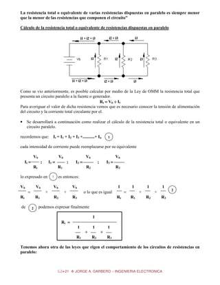La resistencia total o equivalente de varias resistencias dispuestas en paralelo es siempre menor
que la menor de las resistencias que componen el circuito”
Cálculo de la resistencia total o equivalente de resistencias dispuestas en paralelo

Como se vio anteriormente, es posible calcular por medio de la Ley de OMM la resistencia total que
presenta un circuito paralelo a la fuente o generador.
Rt = Vb ÷ It
Para averiguar el valor de dicha resistencia vemos que es necesario conocer la tensión de alimentación
del circuito y la corriente total circulante por el.
Se desarrollará a continuación como realizar el cálculo de la resistencia total o equivalente en un
circuito paralelo.

•

recordemos que:

It = I1 + I2 + I3 +...........+ In

1

cada intensidad de corriente puede reemplazarse por su equivalente
Vb

Vb

It =

I1 =

;
Rt

Vb

1
1

Rt

R1
2

Vb

I2 =

I3 =

;
R2

R3

es entonces:

Vb
+

=

de

;
R1

lo expresado en
Vb

Vb

Vb

1

+
R2

o lo que es igual
R3

1
+

=
Rt

1

R1

1
+

R2

2

R3

podemos expresar finalmente
1
Rt =
1

1
+

R1

1
+

R2

R3

Tenemos ahora otra de las leyes que rigen el comportamiento de los circuitos de resistencias en
paralelo:

21

JORGE A. GARBERO – INGENIERIA ELECTRONICA

 