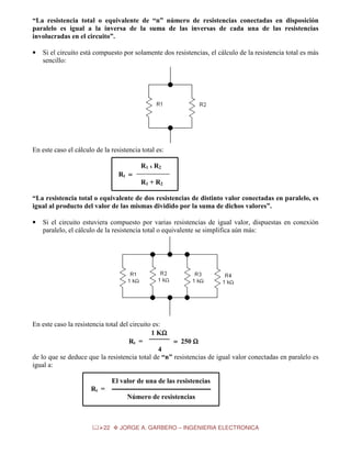 “La resistencia total o equivalente de “n” número de resistencias conectadas en disposición
paralelo es igual a la inversa de la suma de las inversas de cada una de las resistencias
involucradas en el circuito”.
•

Si el circuito está compuesto por solamente dos resistencias, el cálculo de la resistencia total es más
sencillo:

En este caso el cálculo de la resistencia total es:
R1 x R2
Rt =
R1 + R2
“La resistencia total o equivalente de dos resistencias de distinto valor conectadas en paralelo, es
igual al producto del valor de las mismas dividido por la suma de dichos valores”.
•

Si el circuito estuviera compuesto por varias resistencias de igual valor, dispuestas en conexión
paralelo, el cálculo de la resistencia total o equivalente se simplifica aún más:

En este caso la resistencia total del circuito es:
1 KΩ
Ω
Rt =
= 250 Ω
4
de lo que se deduce que la resistencia total de “n” resistencias de igual valor conectadas en paralelo es
igual a:
El valor de una de las resistencias
Rt =
Número de resistencias

22

JORGE A. GARBERO – INGENIERIA ELECTRONICA

 