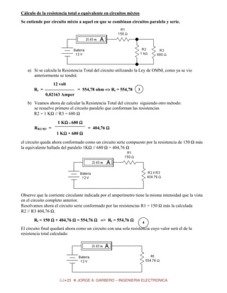 Cálculo de la resistencia total o equivalente en circuitos mixtos
Se entiende por circuito mixto a aquel en que se combinan circuitos paralelo y serie.

a) Si se calcula la Resistencia Total del circuito utilizando la Ley de OMM, como ya se vio
anteriormente se tendrá:
12 volt
= 554,78 ohm => Rt = 554,78

Rt =

3

0,02163 Amper
b) Veamos ahora de calcular la Resistencia Total del circuito siguiendo otro método:
se resuelve primero el circuito paralelo que conforman las resistencias
R2 = 1 KΩ // R3 = 680 Ω
1 KΩ x 680 Ω
Ω
= 404,76 Ω

RR2//R3 =
1 KΩ + 680 Ω
Ω

el circuito queda ahora conformado como un circuito serie compuesto por la resistencia de 150 Ω más
la equivalente hallada del paralelo 1KΩ // 680 Ω = 404,76 Ω

Observe que la corriente circulante indicada por el amperímetro tiene la misma intensidad que la vista
en el circuito completo anterior.
Resolvamos ahora el circuito serie conformado por las resistencias R1 = 150 Ω más la calculada
R2 // R3 404,76 Ω.
Rt = 150 Ω + 404,76 Ω = 554,76 Ω => Rt = 554,76 Ω

4

El circuito final quedará ahora como un circuito con una sola resistencia cuyo valor será el de la
resistencia total calculada:

23

JORGE A. GARBERO – INGENIERIA ELECTRONICA

 