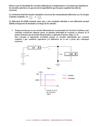 Observe que la intensidad de corriente indicada por el amperímetro es la misma que indicaba en
los circuitos anteriores, lo que nos da la seguridad de que los pasos seguidos han sido los
correctos.
La resistencia total del circuito calculada a través de dos razonamientos diferentes a) y b) arrojan
el mismo resultado, ver 3
y
4
La diferencia de 0,02Ω existente entre uno y otro resultado obtenido es una diferencia normal
Ω
debida al desprecio de decimales a lo largo de los cálculos.

•

Tenga presente que en un circuito alimentado por un generador de Corriente Continua y que
contenga resistencias óhmicas puras, la máxima intensidad de corriente se alcanza en el
mismo momento que la tensión del generador es aplicada al mismo. (Figs. 2 y 3)
Este concepto es importante recordarlo porque en circuitos alimentados por corriente
continua y que contienen capacitores y/o inductores no es así, a pesar que contengan
resistores.

Fig. 2
V
12V

I
Tensión
Corriente

1,20A

t
Instante de cierre
del interruptor
Fig. 3

24

JORGE A. GARBERO – INGENIERIA ELECTRONICA

 