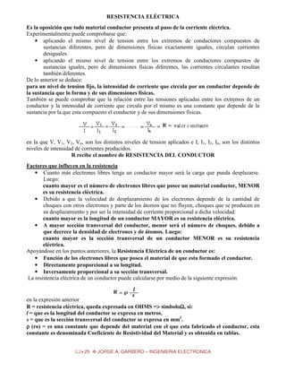 RESISTENCIA ELÉCTRICA
Es la oposición que todo material conductor presenta al paso de la corriente eléctrica.
Experimentalmente puede comprobarse que:
• aplicando el mismo nivel de tension entre los extremos de conductores compuestos de
sustancias diferentes, pero de dimensiones físicas exactamente iguales, circulan corrientes
desiguales.
• aplicando el mismo nivel de tension entre los extremos de conductores compuestos de
sustancias iguales, pero de dimensiones físicas diferentes, las corrientes circulantes resultan
también diferentes.
De lo anterior se deduce:
para un nivel de tension fijo, la intensidad de corriente que circula por un conductor depende de
la sustancia que lo forma y de sus dimensiones físicas.
También se puede comprobar que la relación entre las tensiones aplicadas entre los extremos de un
conductor y la intensidad de corriente que circula por el mismo es una constante que depende de la
sustancia por la que esta compuesto el conductor y de sus dimensiones físicas.

en la que V, V1, V2, Vn, son los distintos niveles de tension aplicados e I, I1, I2, In, son los distintos
niveles de intensidad de corrientes producidos.
R recibe el nombre de RESISTENCIA DEL CONDUCTOR
Factores que influyen en la resistencia
• Cuanto más electrones libres tenga un conductor mayor será la carga que pueda desplazarse.
Luego:
cuanto mayor es el número de electrones libres que posee un material conductor, MENOR
es su resistencia eléctrica.
• Debido a que la velocidad de desplazamiento de los electrones depende de la cantidad de
choques con otros electrones y parte de los átomos que no fluyen, choques que se producen en
su desplazamiento y por ser la intensidad de corriente proporcional a dicha velocidad:
cuanto mayor es la longitud de un conductor MAYOR es su resistencia eléctrica.
• A mayor sección transversal del conductor, menor será el número de choques, debido a
que decrece la densidad de electrones y de átomos. Luego:
cuanto mayor es la sección transversal de un conductor MENOR es su resistencia
eléctrica.
Apoyándose en los puntos anteriores, la Resistencia Eléctrica de un conductor es:
• Función de los electrones libres que posea el material de que esta formado el conductor.
• Directamente proporcional a su longitud.
• Inversamente proporcional a su sección transversal.
La resistencia eléctrica de un conductor puede calcularse por medio de la siguiente expresión:

en la expresión anterior
R = resistencia eléctrica, queda expresada en OHMS => símboloΩ, si:
>
Ω
l = que es la longitud del conductor se expresa en metros.
s = que es la sección transversal del conductor se expresa en mm2.
ρ (ro) = es una constante que depende del material con el que esta fabricado el conductor, esta
constante es denominada Coeficiente de Resistividad del Material y es obtenida en tablas.
25

JORGE A. GARBERO – INGENIERIA ELECTRONICA

 