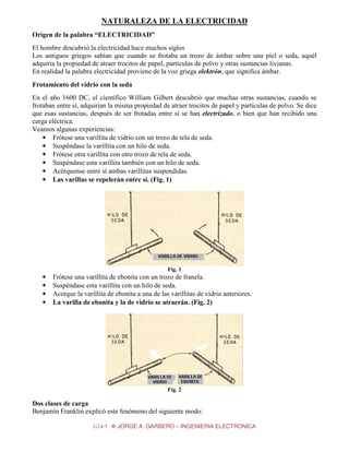 NATURALEZA DE LA ELECTRICIDAD
Origen de la palabra “ELECTRICIDAD”
El hombre descubrió la electricidad hace muchos siglos
Los antiguos griegos sabían que cuando se frotaba un trozo de ámbar sobre una piel o seda, aquél
adquiria la propiedad de atraer trocitos de papel, partículas de polvo y otras sustancias livianas.
En realidad la palabra electricidad proviene de la voz griega elektrón, que significa ámbar.
Frotamiento del vidrio con la seda
En el año 1600 DC, el científico William Gilbert descubrió que muchas otras sustancias, cuando se
frotaban entre sí, adquirian la misma propiedad de atraer trocitos de papel y partículas de polvo. Se dice
que esas sustancias, después de ser frotadas entre sí se han electrizado, o bien que han recibido una
carga eléctrica.
Veamos algunas experiencias:
• Frótese una varillita de vidrio con un trozo de tela de seda.
• Suspéndase la varillita con un hilo de seda.
• Frótese otra varillita con otro trozo de tela de seda.
• Suspéndase esta varillita también con un hilo de seda.
• Acérquense entre sí ambas varillitas suspendidas.
• Las varillas se repelerán entre sí. (Fig. 1)

Fig. 1

•
•
•
•

Frótese una varillita de ebonita con un trozo de franela.
Suspéndase esta varillita con un hilo de seda.
Acerque la varillita de ebonita a una de las varillitas de vidrio anteriores.
La varilla de ebonita y la de vidrio se atraerán. (Fig. 2)

Fig. 2

Dos clases de carga
Benjamín Franklin explicó este fenómeno del siguiente modo:
1

JORGE A. GARBERO – INGENIERIA ELECTRONICA

 