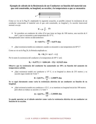 Ejemplo de cálculo de la Resistencia de un Conductor en función del material con
que está construido, su longitud, su sección y la temperatura a que se encuentra

Como se vio en la Pag.25, empleando la siguiente ecuación, es posible conocer la resistencia de un
conductor conociendo el material con el que está construido, su longitud y la sección transversal
normal a su eje:
(1)
Se considera un conductor de cobre (Cu) que tiene un largo de 100 metros, una sección de 4
mm2 y que se encuentra a una temperatura de 15º C.
Reemplazando estos valores en (1) tendremos:
•

•

¿Qué resistencia tendrá ese conductor cuando se encuentre a una temperatura de 60º C?

Como se vio en la Pag.26, la fórmula empleada es:
Rt’ = Rt [ 1 + α ( t’ – t ) ]
Por lo tanto la resistencia del conductor a la temperatura de 60º C será:
Rt’ = 0,4375 [ 1 + 0,004 (60 – 15)] = 0,51625 ohm
Observe que la resistencia del conductor ha aumentado un 18% en función del aumento de
temperatura sufrido.
•

¿Qué resistencia tendrá ese conductor a 15º C, si su longitud es ahora de 253 metros y su
sección sigue siendo de 4 mm2 ?

Se ve aquí claramente como varia la resistencia eléctrica de un conductor en función de su
longitud.
•

¿Qué resistencia tendrá ese conductor a 15º C, si se mantiene su longitud inicial de 100 metros
pero ahora se reduce su sección a 1,5 mm2 ?

Se puede apreciar en el cálculo anterior como varia la resistencia eléctrica de un conductor en
función de su sección.

28

JORGE A. GARBERO – INGENIERIA ELECTRONICA

 