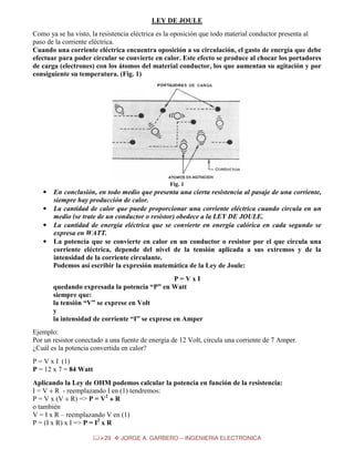 LEY DE JOULE
Como ya se ha visto, la resistencia eléctrica es la oposición que todo material conductor presenta al
paso de la corriente eléctrica.
Cuando una corriente eléctrica encuentra oposición a su circulación, el gasto de energía que debe
efectuar para poder circular se convierte en calor. Este efecto se produce al chocar los portadores
de carga (electrones) con los átomos del material conductor, los que aumentan su agitación y por
consiguiente su temperatura. (Fig. 1)

Fig. 1

•

En conclusión, en todo medio que presenta una cierta resistencia al pasaje de una corriente,
siempre hay producción de calor.
• La cantidad de calor que puede proporcionar una corriente eléctrica cuando circula en un
medio (se trate de un conductor o resistor) obedece a la LEY DE JOULE.
• La cantidad de energía eléctrica que se convierte en energía calórica en cada segundo se
expresa en WATT.
• La potencia que se convierte en calor en un conductor o resistor por el que circula una
corriente eléctrica, depende del nivel de la tensión aplicada a sus extremos y de la
intensidad de la corriente circulante.
Podemos así escribir la expresión matemática de la Ley de Joule:
P=VxI
quedando expresada la potencia “P” en Watt
siempre que:
la tensión “V” se exprese en Volt
y
la intensidad de corriente “I” se exprese en Amper
Ejemplo:
Por un resistor conectado a una fuente de energía de 12 Volt, circula una corriente de 7 Amper.
¿Cuál es la potencia convertida en calor?
P = V x I (1)
P = 12 x 7 = 84 Watt
Aplicando la Ley de OHM podemos calcular la potencia en función de la resistencia:
I = V ÷ R - reemplazando I en (1) tendremos:
P = V x (V ÷ R) => P = V2 ÷ R
o también
V = I x R – reemplazando V en (1)
P = (I x R) x I => P = I2 x R
29

JORGE A. GARBERO – INGENIERIA ELECTRONICA

 
