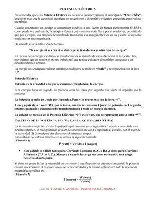POTENCIA ELÉCTRICA
Para entender que es la Potencia Eléctrica es necesario conocer primero el concepto de “ENERGÏA”,
que no es más que la capacidad que tiene un mecanismo o dispositivo eléctrico cualquiera para realizar
un trabajo.
Cuando conectamos un equipo o consumidor eléctrico a una fuente de fuerza electromotriz (F.E.M.),
como puede ser una batería, la energía eléctrica que suministra esta fluye por el conductor, permitiendo
que, por ejemplo, una lámpara de alumbrado transforme esa energía eléctrica en luz y calor, o un motor
pueda mover una maquinaria.
De acuerdo con la definición de la física
“la energía ni se crea ni se destruye, se transforma en otro tipo de energía”
En el caso de la energía eléctrica esa transformación se manifiesta en la obtención de luz, calor, frío,
movimiento (en un motor), o en otro trabajo útil que realice cualquier dispositivo conectado a un
circuito eléctrico cerrado.
La energía utilizada para realizar un trabajo cualquiera se mide en “Joule” y se representa con la letra
“J”.
Potencia Eléctrica
Potencia es la velocidad a la que se consume (transforma) la energía.
Si la energía fuese un líquido, la potencia sería los litros por segundo que vierte el depósito que lo
contiene.
La Potencia se mide en Joule por Segundo (J/seg) y se representa con la letra “P”.
1 J/seg equivale a 1 watt (W), por lo tanto, cuando se consume 1 joule de potencia en 1 segundo,
estamos gastando o consumiendo (transformando) 1 watt de energía eléctrica.
La unidad de medida de la Potencia Eléctrica (“P”) es el watt, que se representa con la letra “W”.
CÁLCULO DE LA POTENCIA DE UNA CARGA ACTIVA (RESISTIVA)
La forma más simple de calcular la potencia que consume una carga activa o resistiva conectada a un
circuito eléctrico, es multiplicando el valor de la tensión en volt (V) aplicada al circuito, por el valor de
la intensidad (I) de corriente circulante por el mismo en amper.
Para realizar ese cálculo matemático se utiliza la siguiente fórmula:
(Fórmula 1)
•

Este cálculo es válido tanto para Corriente Continua (C.C. o D.C.) como para Corriente
Alternada (C.A. o A.C.). Siempre y cuando la carga sea como se enunció, una carga
resistiva óhmica pura.

Si ahora se quiere hallar la intensidad de corriente (I) que fluye por un circuito conociendo la potencia
en watt que consume el dispositivo que se tiene conectado y la tensión aplicada en volt, la operación
matemática a realizar es:
(Fórmula 2)

30

JORGE A. GARBERO – INGENIERIA ELECTRONICA

 