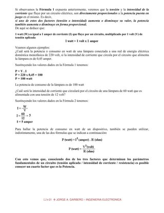 Si observamos la Fórmula 1 expuesta anteriormente, veremos que la tensión y la intensidad de la
corriente que fluye por un circuito eléctrico, son directamente proporcionales a la potencia puesta en
juego en el mismo. Es decir,
si uno de estos dos factores (tensión o intensidad) aumenta o disminuye su valor, la potencia
también aumenta o disminuye en forma proporcional.
De aquí se deduce que:
1 watt (W) es igual a 1 amper de corriente (I) que fluye por un circuito, multiplicado por 1 volt (V) de
tensión aplicada

Veamos algunos ejemplos:
¿Cuál será la potencia o consumo en watt de una lámpara conectada a una red de energía eléctrica
doméstica monofásica de 220 volt, si la intensidad de corriente que circula por el circuito que alimenta
la lámpara es de 0,45 amper.
Sustituyendo los valores dados en la Fórmula 1 tenemos:
P=V.I
P = 220 x 0,45 = 100
P = 100 watt
La potencia de consumo de la lámpara es de 100 watt
¿Cuál será la intensidad de corriente que circulará por el circuito de una lámpara de 60 watt que es
alimentada con una tensión de 12 volt?
Sustituyendo los valores dados en la Fórmula 2 tenemos:

I = 5 amper
Para hallar la potencia de consumo en watt de un dispositivo, también se pueden utilizar,
indistintamente, una de las dos fórmulas que se indican a continuación:

Con esto vemos que, conociendo dos de los tres factores que determinan los parámetros
fundamentales de un circuito (tensión aplicada / intensidad de corriente / resistencia) es posible
conocer un cuarto factor que es la Potencia.

31

JORGE A. GARBERO – INGENIERIA ELECTRONICA

 