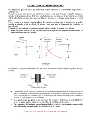 CAPACITORES o CONDENSADORES
Un dispositivo que sea capaz de almacenar cargas eléctricas es denominado “capacitor” o
condensador.
Cuando se aplica una tensión de corriente continua a un capacitor, la corriente empieza a
circular instantáneamente en el circuito con la intensidad máxima que le permite la resistencia
del circuito. Esta corriente decrece a medida que transcurre el tiempo hasta alcanzar el nivel
cero.
Por el contrario la tensión entre las placas del capacitor será cero en el instante que se aplica
tensión al circuito e irá creciendo al mismo ritmo con que la intensidad de corriente va
decreciendo.
Un capacitor insertado en un circuito se opondrá a los cambios de tensión en el mismo.
• Como se puede deducir, en un circuito eléctrico el capacitor se comporta eléctricamente en
forma opuesta a la de una bobina.
Intensidad de

I

Tensión entre

corriente en
el circuito

placas del
capacitor

V

Imax

Vcap=VBat

t
Instante de cierre

del interruptor

Físicamente un capacitor está formado por dos placas de material conductor separadas por un material
aislante
.
Terminal de
Terminal de
conexión
conexión

Placa
Placa
Aislante o dieléctrico
•

•
•

La capacidad de un capacitor es una función directamente proporcional a la superficie de las
placas enfrentadas, e inversamente proporcional a la distancia de separación entre las mismas,
todo afectado por una constante que es dependiente del material utilizado como dieléctrico
llamada “Constante Dieléctrica” ε (epsilon).
Esto quiere decir que para un espesor dado del aislador o dieléctrico, la capacidad será
cada vez mayor cuanto mayor sea la superficie de las placas, o viceversa.
Para una superficie dada de placas, la capacidad será cada vez mayor cuanto menor sea la
distancia que las separa (espesor del dieléctrico), o viceversa.
32

JORGE A. GARBERO – INGENIERIA ELECTRONICA

 