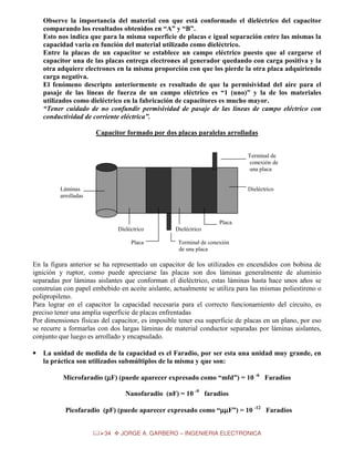Observe la importancia del material con que está conformado el dieléctrico del capacitor
comparando los resultados obtenidos en “A” y “B”.
Esto nos indica que para la misma superficie de placas e igual separación entre las mismas la
capacidad varia en función del material utilizado como dieléctrico.
Entre la placas de un capacitor se establece un campo eléctrico puesto que al cargarse el
capacitor una de las placas entrega electrones al generador quedando con carga positiva y la
otra adquiere electrones en la misma proporción con que los pierde la otra placa adquiriendo
carga negativa.
El fenómeno descripto anteriormente es resultado de que la permisividad del aire para el
pasaje de las líneas de fuerza de un campo eléctrico es “1 (uno)” y la de los materiales
utilizados como dieléctrico en la fabricación de capacitores es mucho mayor.
“Tener cuidado de no confundir permisividad de pasaje de las líneas de campo eléctrico con
conductividad de corriente eléctrica”.
Capacitor formado por dos placas paralelas arrolladas
Terminal de
conexión de
una placa

Láminas
arrolladas

Dieléctrico

Placa
Dieléctrico
Placa

Dieléctrico
Terminal de conexión
de una placa

En la figura anterior se ha representado un capacitor de los utilizados en encendidos con bobina de
ignición y ruptor, como puede apreciarse las placas son dos láminas generalmente de aluminio
separadas por láminas aislantes que conforman el dieléctrico, estas láminas hasta hace unos años se
construían con papel embebido en aceite aislante, actualmente se utiliza para las mismas poliestireno o
polipropileno.
Para lograr en el capacitor la capacidad necesaria para el correcto funcionamiento del circuito, es
preciso tener una amplia superficie de placas enfrentadas
Por dimensiones físicas del capacitor, es imposible tener esa superficie de placas en un plano, por eso
se recurre a formarlas con dos largas láminas de material conductor separadas por láminas aislantes,
conjunto que luego es arrollado y encapsulado.
•

La unidad de medida de la capacidad es el Faradio, por ser esta una unidad muy grande, en
la práctica son utilizados submúltiplos de la misma y que son:
Microfaradio (µF) (puede aparecer expresado como “mfd”) = 10 -6 Faradios
µ
Nanofaradio (nF) = 10 -9 faradios
Picofaradio (pF) (puede aparecer expresado como “µµF”) = 10 -12 Faradios
µ
34

JORGE A. GARBERO – INGENIERIA ELECTRONICA

 
