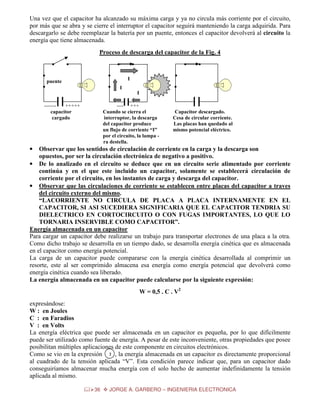 Una vez que el capacitor ha alcanzado su máxima carga y ya no circula más corriente por el circuito,
por más que se abra y se cierre el interruptor el capacitor seguirá manteniendo la carga adquirida. Para
descargarlo se debe reemplazar la batería por un puente, entonces el capacitor devolverá al circuito la
energía que tiene almacenada.
Proceso de descarga del capacitor de la Fig. 4
i
i

i

i
i

puente

i

i

------+++++
capacitor
cargado

i

i

i

i

I

i

I
I

---- +++
Cuando se cierra el
interruptor, la descarga
del capacitor produce
un flujo de corriente “I”
por el circuito, la lampa ra destella.

Capacitor descargado.
Cesa de circular corriente.
Las placas han quedado al
mismo potencial eléctrico.

•

Observar que los sentidos de circulación de corriente en la carga y la descarga son
opuestos, por ser la circulación electrónica de negativo a positivo.
• De lo analizado en el circuito se deduce que en un circuito serie alimentado por corriente
continúa y en el que este incluido un capacitor, solamente se establecerá circulación de
corriente por el circuito, en los instantes de carga y descarga del capacitor.
• Observar que las circulaciones de corriente se establecen entre placas del capacitor a traves
del circuito externo del mismo.
“LACORRIENTE NO CIRCULA DE PLACA A PLACA INTERNAMENTE EN EL
CAPACITOR, SI ASI SUCEDIERA SIGNIFICARIA QUE EL CAPACITOR TENDRIA SU
DIELECTRICO EN CORTOCIRCUITO O CON FUGAS IMPORTANTES, LO QUE LO
TORNARIA INSERVIBLE COMO CAPACITOR”.
Energía almacenada en un capacitor
Para cargar un capacitor debe realizarse un trabajo para transportar electrones de una placa a la otra.
Como dicho trabajo se desarrolla en un tiempo dado, se desarrolla energía cinética que es almacenada
en el capacitor como energía potencial.
La carga de un capacitor puede compararse con la energía cinética desarrollada al comprimir un
resorte, este al ser comprimido almacena esa energía como energía potencial que devolverá como
energía cinética cuando sea liberado.
La energía almacenada en un capacitor puede calcularse por la siguiente expresión:
W = 0,5 . C . V2
expresándose:
W : en Joules
C : en Faradios
V : en Volts
La energía eléctrica que puede ser almacenada en un capacitor es pequeña, por lo que difícilmente
puede ser utilizado como fuente de energía. A pesar de este inconveniente, otras propiedades que posee
posibilitan múltiples aplicaciones de este componente en circuitos electrónicos.
Como se vio en la expresión 2 , la energía almacenada en un capacitor es directamente proporcional
al cuadrado de la tensión aplicada “V”. Esta condición parece indicar que, para un capacitor dado
conseguiríamos almacenar mucha energía con el solo hecho de aumentar indefinidamente la tensión
aplicada al mismo.
36

JORGE A. GARBERO – INGENIERIA ELECTRONICA

 