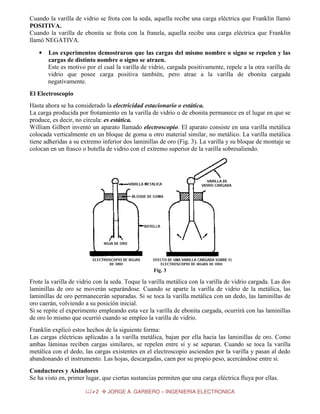 Cuando la varilla de vidrio se frota con la seda, aquella recibe una carga eléctrica que Franklin llamó
POSITIVA.
Cuando la varilla de ebonita se frota con la franela, aquella recibe una carga eléctrica que Franklin
llamó NEGATIVA.
•

Los experimentos demostraron que las cargas del mismo nombre o signo se repelen y las
cargas de distinto nombre o signo se atraen.
Este es motivo por el cual la varilla de vidrio, cargada positivamente, repele a la otra varilla de
vidrio que posee carga positiva también, pero atrae a la varilla de ebonita cargada
negativamente.

El Electroscopio
Hasta ahora se ha considerado la electricidad estacionario o estática.
La carga producida por frotamiento en la varilla de vidrio o de ebonita permanece en el lugar en que se
produce, es decir, no circula: es estática.
William Gilbert inventó un aparato llamado electroscopio. El aparato consiste en una varilla metálica
colocada verticalmente en un bloque de goma u otro material similar, no metálico. La varilla metálica
tiene adheridas a su extremo inferior dos laminillas de oro (Fig. 3). La varilla y su bloque de montaje se
colocan en un frasco o botella de vidrio con el extremo superior de la varilla sobresaliendo.

Fig. 3

Frote la varilla de vidrio con la seda. Toque la varilla metálica con la varilla de vidrio cargada. Las dos
laminillas de oro se moverán separándose. Cuando se aparte la varilla de vidrio de la metálica, las
laminillas de oro permanecerán separadas. Si se toca la varilla metálica con un dedo, las laminillas de
oro caerán, volviendo a su posición inicial.
Si se repite el experimento empleando esta vez la varilla de ebonita cargada, ocurrirá con las laminillas
de oro lo mismo que ocurrió cuando se empleo la varilla de vidrio.
Franklin explicó estos hechos de la siguiente forma:
Las cargas eléctricas aplicadas a la varilla metálica, bajan por ella hacia las laminillas de oro. Como
ambas láminas reciben cargas similares, se repelen entre sí y se separan. Cuando se toca la varilla
metálica con el dedo, las cargas existentes en el electroscopio ascienden por la varilla y pasan al dedo
abandonando el instrumento. Las hojas, descargadas, caen por su propio peso, acercándose entre sí.
Conductores y Aisladores
Se ha visto en, primer lugar, que ciertas sustancias permiten que una carga eléctrica fluya por ellas.
2

JORGE A. GARBERO – INGENIERIA ELECTRONICA

 