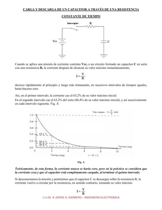 CARGA Y DESCARGA DE UN CAPACITOR A TRAVÉS DE UNA RESISTENCIA
CONSTANTE DE TIEMPO

Cuando se aplica una tensión de corriente continúa Vcc, a un circuito formado un capacitor C en serie
con una resistencia R, la corriente después de alcanzar su valor máximo instantáneamente,

decrece rápidamente al principio y luego más lentamente, en sucesivos intervalos de tiempos iguales,
hasta hacerse cero.
Así, en el primer intervalo, la corriente cae el 63,2% de su valor máximo inicial.
En el segundo intervalo cae el 63,2% del resto (86,4% de su valor máximo inicial), y así sucesivamente
en cada intervalo siguiente. Fig. A

Fig. A

Teóricamente, de esta forma, la corriente nunca se haría cero, pero en la práctica se considera que
la corriente cesa y que el capacitor está completamente cargado, al terminar el quinto intervalo.
Si desconectamos la tensión y permitimos que el capacitor C se descargue sobre la resistencia R, la
corriente vuelve a circular por la resistencia, en sentido contrario, tomando su valor máximo

39

JORGE A. GARBERO – INGENIERIA ELECTRONICA

 