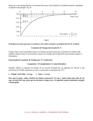 luego cae a cero gradualmente en la misma forma que se ha expuesto en el párrafo anterior, quedando
el capacitor descargado. Fig. B

Fig. B

El tiempo necesario para que se produzca esta caída constante y periódica del 63,2%, se llama
Constante de Tiempo del circuito R - C
Cuanto mayor sea la capacidad, mayor es el tiempo necesario para que se produzca la citada caída;
también, cuanto mayor es la resistencia, mayor es el tiempo que el capacitor necesita para cargarse o
descargarse.
Expresando la Constante de Tiempo por “t”, tendremos:
t (segundos) = R (meghomios) x C (microfaradios)
Ejemplo: Hallar la constante de tiempo de un circuito formado por un capacitor de 330 µF y una
resistencia de 10 KΩ, dispuestos en serie y conectados a una batería de 12 V.
t = 330 µF x 0,01 MΩ = 3,3 seg.
Ω

=> Imáx = 1,2 mA

Para que la Imáx. caiga a 0,4416 mA deben transcurrir 3,3 seg. y cuatro intervalos más de 3,3
seg., en total 16,5 seg., para que la corriente se haga cero y el capacitor quede totalmente cargado
o descargado.

40

JORGE A. GARBERO – INGENIERIA ELECTRONICA

 