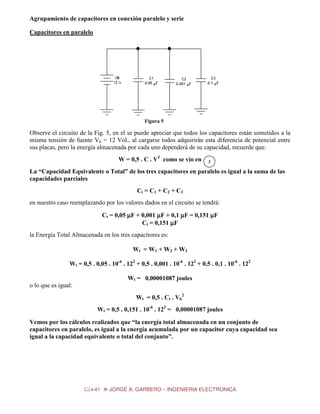 Agrupamiento de capacitores en conexión paralelo y serie
Capacitores en paralelo

Figura 5

Observe el circuito de la Fig. 5, en el se puede apreciar que todos los capacitores están sometidos a la
misma tensión de fuente Vb = 12 Vol., al cargarse todos adquirirán esta diferencia de potencial entre
sus placas, pero la energía almacenada por cada uno dependerá de su capacidad, recuerde que:
W = 0,5 . C . V2 como se vio en

2

La “Capacidad Equivalente o Total” de los tres capacitores en paralelo es igual a la suma de las
capacidades parciales
Ct = C1 + C2 + C3
en nuestro caso reemplazando por los valores dados en el circuito se tendrá:
Ct = 0,05 µF + 0,001 µF + 0,1 µF = 0,151 µF
Ct = 0,151 µF
la Energía Total Almacenada en los tres capacitores es:
Wt = W1 + W2 + W3
Wt = 0,5 . 0,05 . 10-6 . 122 + 0,5 . 0,001 . 10-6 . 122 + 0,5 . 0,1 . 10-6 . 122
Wt = 0,00001087 joules
o lo que es igual:
Wt = 0,5 . Ct . Vb2
Wt = 0,5 . 0,151 . 10-6 . 122 = 0,00001087 joules
Vemos por los cálculos realizados que “la energía total almacenada en un conjunto de
capacitores en paralelo, es igual a la energía acumulada por un capacitor cuya capacidad sea
igual a la capacidad equivalente o total del conjunto”.

41

JORGE A. GARBERO – INGENIERIA ELECTRONICA

 
