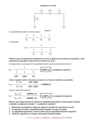 Capacitores en serie

Figura 6

La capacidad equivalente o total es ahora:
1

1
=

Ct

1

1

+

+

C1

C2

C3

o finalmente
1
Ct =
1

1
+

1
+

C2

C1

C3

“Observe que la resolución de capacitores en serie es igual a la de resistores en paralelo y la de
capacitores en paralelo es igual a la de resistores en serie”.
Averiguaremos a continuación la capacidad total del circuito planteado en la Fig. 6:
1
Ct =

=
1

1
+

0,05

0,00097 µF (resultado de calculo 1)

1
+

0,001

0,1

o bien se puede resolver tal como se resuelve en el caso de resistores en paralelo:
C1 . C2
0,05 x 0,001
C1-2 =
=
= 0,00098 µF
C1 + C2
0,05 + 0,001
luego la capacidad total será:
C1-2 . C3
Ct =

0,00098 x 0,1
=

C1-2 + C3

=

0,00097 µF

(resultado de calculo 2)

0,00098 + 0,1

Observe que ambas formas de calcular la capacidad equivalente o total arrojan el mismo
resultado. (resultado de calculo 1 = resultado de calculo 2)
•
1.
2.
3.

Planteamos las siguientes reglas que rigen los circuitos de capacitores en serie:
El capacitor de menor capacidad queda sometido a la mayor tensión.
La capacidad equivalente o total es menor que la capacidad del menor capacitor.
Todos los capacitores se cargan y descargan al mismo tiempo.
42

JORGE A. GARBERO – INGENIERIA ELECTRONICA

 