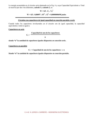 La energía acumulada en el circuito serie planteado en la Fig. 6 y cuya Capacidad Equivalente o Total
se resolvió por dos vías diferentes, calculo 1 y calculo 2, es:
W = 0,5 . Ct . Vb2
W = 0,5 x 0,00097 x 10-6 x 122 = 0,0000000698 joules
Circuitos con capacitores de igual capacidad en conexión paralelo o serie
Cuando todos los capacitores involucrados en el circuito son de igual capacidad, la capacidad
equivalente o total es igual a:
Capacitores en serie
Capacidad de uno de los capacitores
Ct =
n
siendo “n” la cantidad de capacitores iguales dispuestos en conexión serie.
Capacitores en paralelo
Ct = Capacidad de uno de los capacitores x n
Siendo “n” la cantidad de capacitores iguales dispuestos en conexión paralelo.

43

JORGE A. GARBERO – INGENIERIA ELECTRONICA

 