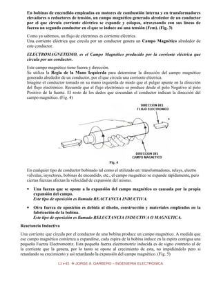 En bobinas de encendido empleadas en motores de combustión interna y en transformadores
elevadores o reductores de tensión, un campo magnético generado alrededor de un conductor
por el que circula corriente eléctrica se expande y colapsa, atravesando con sus líneas de
fuerza un segundo conductor en el que se induce así una tensión (Fem). (Fig. 3)
Como ya sabemos, un flujo de electrones es corriente eléctrica.
Una corriente eléctrica que circula por un conductor genera un Campo Magnético alrededor de
este conductor.
ELECTROMAGNETISMO, es el Campo Magnético producido por la corriente eléctrica que
circula por un conductor.
Este campo magnético tiene fuerza y dirección.
Se utiliza la Regla de la Mano Izquierda para determinar la dirección del campo magnético
generado alrededor de un conductor, por el que circula una corriente eléctrica.
Imagine el conductor tomado en su mano izquierda de modo que el pulgar apunte en la dirección
del flujo electrónico. Recuerde que el flujo electrónico se produce desde el polo Negativo al polo
Positivo de la fuente. El resto de los dedos que circundan el conductor indican la dirección del
campo magnético. (Fig. 4)

Fig. 4

En cualquier tipo de conductor bobinado tal como el utilizado en: transformadores, relays, electro
válvulas, inyectores, bobinas de encendido, etc., el campo magnético se expande rápidamente, pero
ciertas fuerzas afectan la velocidad de expansión del mismo.
•

Una fuerza que se opone a la expansión del campo magnético es causada por la propia
expansión del campo.
Este tipo de oposición es llamada REACTANCIA INDUCTIVA.

•

Otra fuerza de oposición es debida al diseño, construcción y materiales empleados en la
fabricación de la bobina.
Este tipo de oposición es llamado RELUCTANCIA INDUCTIVA O MAGNETICA.

Reactancia Inductiva
Una corriente que circula por el conductor de una bobina produce un campo magnético. A medida que
ese campo magnético comienza a expandirse, cada espira de la bobina induce en la espira contigua una
pequeña Fuerza Electromotriz. Esta pequeña fuerza electromotriz inducida es de signo contrario al de
la corriente que la genera, por lo tanto se opone al crecimiento de esta, no impidiéndolo pero si
retardando su crecimiento y así retardando la expansión del campo magnético. (Fig. 5)
45

JORGE A. GARBERO – INGENIERIA ELECTRONICA

 