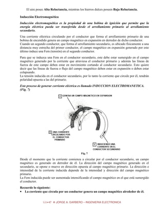El aire posee Alta Reluctancia, mientras los hierros dulces poseen Baja Reluctancia.
Inducción Electromagnética
Inducción electromagnética es la propiedad de una bobina de ignición que permite que la
energía eléctrica pueda ser transferida desde el arrollamiento primario al arrollamiento
secundario.
Una corriente eléctrica circulando por el conductor que forma el arrollamiento primario de una
bobina de encendido genera un campo magnético en expansión en derredor de dicho conductor.
Cuando un segundo conductor, que forma el arrollamiento secundario, es ubicado físicamente a una
distancia muy estrecha del primer conductor, el campo magnético en expansión generado por este
último induce una Fem (tensión) en el segundo conductor.
Para que se induzca una Fem en el conductor secundario, este debe estar sumergido en el campo
magnético generado por la corriente que atraviesa el conductor primario y además las líneas de
fuerza de este campo deben estar en movimiento cortando al conductor secundario. Esto quiere
decir que las líneas de fuerza o flujo del campo magnético deben estar en expansión o deben estar
colapsando.
La tensión inducida en el conductor secundario, por lo tanto la corriente que circule por él, tendrán
polaridad opuesta a las del primario.
Este proceso de generar corriente eléctrica es llamado INDUCCION ELECTROMANETICA.
(Fig. 7)

Fig. 7

Desde el momento que la corriente comienza a circular por el conductor secundario, un campo
magnético es generado en derredor de él. La dirección del campo magnético generado en el
secundario, se opone o mueve en dirección opuesta al campo magnético primario. La dirección e
intensidad de la corriente inducida depende de la intensidad y dirección del campo magnético
primario.
La Fem inducida puede ser aumentada intensificando el campo magnético en el que está sumergido
el conductor.
Recuerde lo siguiente:
• La corriente que circula por un conductor genera un campo magnético alrededor de él.
47

JORGE A. GARBERO – INGENIERIA ELECTRONICA

 
