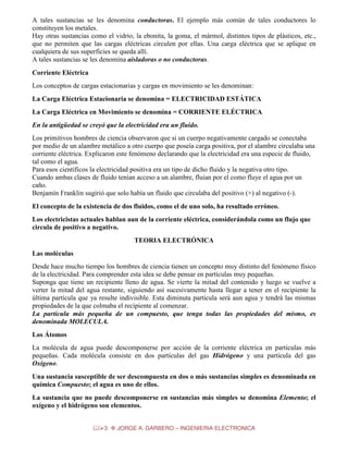 A tales sustancias se les denomina conductoras. El ejemplo más común de tales conductores lo
constituyen los metales.
Hay otras sustancias como el vidrio, la ebonita, la goma, el mármol, distintos tipos de plásticos, etc.,
que no permiten que las cargas eléctricas circulen por ellas. Una carga eléctrica que se aplique en
cualquiera de sus superficies se queda allí.
A tales sustancias se les denomina aisladoras o no conductoras.
Corriente Eléctrica
Los conceptos de cargas estacionarias y cargas en movimiento se les denominan:
La Carga Eléctrica Estacionaria se denomina = ELECTRICIDAD ESTÁTICA
La Carga Eléctrica en Movimiento se denomina = CORRIENTE ELÉCTRICA
En la antigüedad se creyó que la electricidad era un fluido.
Los primitivos hombres de ciencia observaron que si un cuerpo negativamente cargado se conectaba
por medio de un alambre metálico a otro cuerpo que poseía carga positiva, por el alambre circulaba una
corriente eléctrica. Explicaron este fenómeno declarando que la electricidad era una especie de fluido,
tal como el agua.
Para esos científicos la electricidad positiva era un tipo de dicho fluido y la negativa otro tipo.
Cuando ambas clases de fluido tenían acceso a un alambre, fluían por el como fluye el agua por un
caño.
Benjamín Franklin sugirió que solo había un fluido que circulaba del positivo (+) al negativo (-).
El concepto de la existencia de dos fluidos, como el de uno solo, ha resultado erróneo.
Los electricistas actuales hablan aun de la corriente eléctrica, considerándola como un flujo que
circula de positivo a negativo.
TEORIA ELECTRÓNICA
Las moléculas
Desde hace mucho tiempo los hombres de ciencia tienen un concepto muy distinto del fenómeno físico
de la electricidad. Para comprender esta idea se debe pensar en partículas muy pequeñas.
Suponga que tiene un recipiente lleno de agua. Se vierte la mitad del contenido y luego se vuelve a
verter la mitad del agua restante, siguiendo así sucesivamente hasta llegar a tener en el recipiente la
última partícula que ya resulte indivisible. Esta diminuta partícula será aun agua y tendrá las mismas
propiedades de la que colmaba el recipiente al comenzar.
La partícula más pequeña de un compuesto, que tenga todas las propiedades del mismo, es
denominada MOLECULA.
Los Átomos
La molécula de agua puede descomponerse por acción de la corriente eléctrica en partículas más
pequeñas. Cada molécula consiste en dos partículas del gas Hidrógeno y una partícula del gas
Oxígeno.
Una sustancia susceptible de ser descompuesta en dos o más sustancias simples es denominada en
química Compuesto; el agua es uno de ellos.
La sustancia que no puede descomponerse en sustancias más simples se denomina Elemento; el
oxígeno y el hidrógeno son elementos.
3

JORGE A. GARBERO – INGENIERIA ELECTRONICA

 