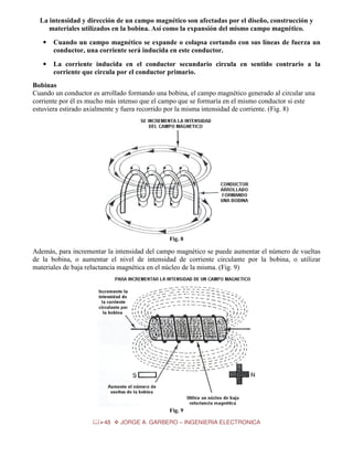 La intensidad y dirección de un campo magnético son afectadas por el diseño, construcción y
materiales utilizados en la bobina. Así como la expansión del mismo campo magnético.
•

Cuando un campo magnético se expande o colapsa cortando con sus líneas de fuerza un
conductor, una corriente será inducida en este conductor.

•

La corriente inducida en el conductor secundario circula en sentido contrario a la
corriente que circula por el conductor primario.

Bobinas
Cuando un conductor es arrollado formando una bobina, el campo magnético generado al circular una
corriente por él es mucho más intenso que el campo que se formaría en el mismo conductor si este
estuviera estirado axialmente y fuera recorrido por la misma intensidad de corriente. (Fig. 8)

Fig. 8

Además, para incrementar la intensidad del campo magnético se puede aumentar el número de vueltas
de la bobina, o aumentar el nivel de intensidad de corriente circulante por la bobina, o utilizar
materiales de baja reluctancia magnética en el núcleo de la misma. (Fig. 9)

Fig. 9
48

JORGE A. GARBERO – INGENIERIA ELECTRONICA

 
