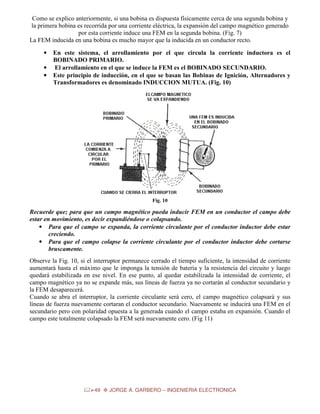 Como se explico anteriormente, si una bobina es dispuesta físicamente cerca de una segunda bobina y
la primera bobina es recorrida por una corriente eléctrica, la expansión del campo magnético generado
por esta corriente induce una FEM en la segunda bobina. (Fig. 7)
La FEM inducida en una bobina es mucho mayor que la inducida en un conductor recto.
•
•
•

En este sistema, el arrollamiento por el que circula la corriente inductora es el
BOBINADO PRIMARIO.
El arrollamiento en el que se induce la FEM es el BOBINADO SECUNDARIO.
Este principio de inducción, en el que se basan las Bobinas de Ignición, Alternadores y
Transformadores es denominado INDUCCION MUTUA. (Fig. 10)

Fig. 10

Recuerde que; para que un campo magnético pueda inducir FEM en un conductor el campo debe
estar en movimiento, es decir expandiéndose o colapsando.
• Para que el campo se expanda, la corriente circulante por el conductor inductor debe estar
creciendo.
• Para que el campo colapse la corriente circulante por el conductor inductor debe cortarse
bruscamente.
Observe la Fig. 10, si el interruptor permanece cerrado el tiempo suficiente, la intensidad de corriente
aumentará hasta el máximo que le imponga la tensión de batería y la resistencia del circuito y luego
quedará estabilizada en ese nivel. En ese punto, al quedar estabilizada la intensidad de corriente, el
campo magnético ya no se expande más, sus líneas de fuerza ya no cortarán al conductor secundario y
la FEM desaparecerá.
Cuando se abra el interruptor, la corriente circulante será cero, el campo magnético colapsará y sus
líneas de fuerza nuevamente cortaran el conductor secundario. Nuevamente se inducirá una FEM en el
secundario pero con polaridad opuesta a la generada cuando el campo estaba en expansión. Cuando el
campo este totalmente colapsado la FEM será nuevamente cero. (Fig 11)

49

JORGE A. GARBERO – INGENIERIA ELECTRONICA

 
