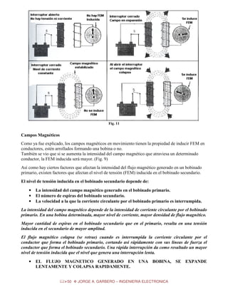Fig. 11

Campos Magnéticos
Como ya fue explicado, los campos magnéticos en movimiento tienen la propiedad de inducir FEM en
conductores, estén arrollados formando una bobina o no.
También se vio que si se aumenta la intensidad del campo magnético que atraviesa un determinado
conductor, la FEM inducida será mayor. (Fig. 9)
Así como hay ciertos factores que afectan la intensidad del flujo magnético generado en un bobinado
primario, existen factores que afectan el nivel de tensión (FEM) inducida en el bobinado secundario.
El nivel de tensión inducida en el bobinado secundario depende de:
•
•
•

La intensidad del campo magnético generado en el bobinado primario.
El número de espiras del bobinado secundario.
La velocidad a la que la corriente circulante por el bobinado primario es interrumpida.

La intensidad del campo magnético depende de la intensidad de corriente circulante por el bobinado
primario. En una bobina determinada, mayor nivel de corriente, mayor densidad de flujo magnético.
Mayor cantidad de espiras en el bobinado secundario que en el primario, resulta en una tensión
inducida en el secundario de mayor amplitud.
El flujo magnético colapsa (se retrae) cuando es interrumpida la corriente circulante por el
conductor que forma el bobinado primario, cortando así rápidamente con sus líneas de fuerza el
conductor que forma el bobinado secundario. Una rápida interrupción da como resultado un mayor
nivel de tensión inducida que el nivel que genera una interrupción lenta.
•

EL FLUJO MAGNETICO GENERADO EN UNA BOBINA, SE EXPANDE
LENTAMENTE Y COLAPSA RAPIDAMENTE.
50

JORGE A. GARBERO – INGENIERIA ELECTRONICA

 