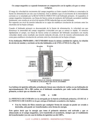 Un campo magnético se expande lentamente en comparación con la rapidez a la que se retrae
(colapsa).
El rango de velocidad de crecimiento del campo magnético es lento cuando la bobina es conectada a la
fuente de alimentación (en este caso la batería). Esto es debido a que el crecimiento de la intensidad de
corriente se ve retardado por la REACTANCIA INDUCTIVA del bobinado primario. Al expandirse el
campo magnético lentamente, sus líneas de fuerza cortan al conductor del bobinado secundario también
lentamente, esto resulta en un nivel de tensión (FEM) inducida bajo en este bobinado.
Por supuesto ese nivel de tensión inducida no es capaz de establecer circulación de corriente entre los
electrodos de las bujías (chispa).
Cuando el bobinado primario es desconectado de la fuente de alimentación, la velocidad con que
disminuye la intensidad del campo magnético (velocidad con que se retrae) es rápida. Al retraerse
rápidamente el campo, sus líneas de fuerza cortan al conductor del bobinado secundario con mucha
velocidad, dando como resultado una tensión inducida elevada, nivel de tensión suficientemente alto
como para establecer circulación de corriente entre los electrodos de las bujías (chispa).
Si los bobinados PRIMARIO y SECUNDARIO tienen la misma cantidad de espiras, la relación
de niveles de tensión y corriente en los dos bobinados es de UNO a UNO (1:1). (Fig. 12)

Fig. 12

Las bobinas de ignición utilizadas actualmente tienen una relación de vueltas en sus bobinados de
aproximadamente 250 a 280 vueltas en el bobinado secundario, por cada vuelta del bobinado
primario, es decir que su relación es de:
1:250

a

1:280

LA POTENCIA DE ENTRADA (es la entregada por la batería al bobinado primario), ES IGUAL A
LA POTENCIA DE SALIDA (es la que entrega el bobinado secundario a las bujías).
•

Una ley básica de física enuncia que cualquier forma de energía no puede ser creada o
destruida, solo puede ser transformada a otra forma de energía.

Esto quiere decir que la energía que toma el primario mientras está activado y que es
almacenada en el campo magnético, será transferida al secundario, siempre que el rendimiento
del transformador (en este caso la bobina de ignición) sea del 100%.
51

JORGE A. GARBERO – INGENIERIA ELECTRONICA

 