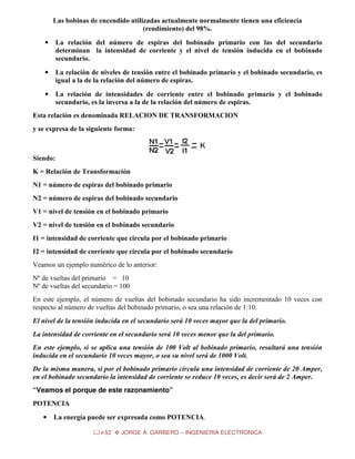 Las bobinas de encendido utilizadas actualmente normalmente tienen una eficiencia
(rendimiento) del 98%.
•

La relación del número de espiras del bobinado primario con las del secundario
determinan la intensidad de corriente y el nivel de tensión inducida en el bobinado
secundario.

•

La relación de niveles de tensión entre el bobinado primario y el bobinado secundario, es
igual a la de la relación del número de espiras.

•

La relación de intensidades de corriente entre el bobinado primario y el bobinado
secundario, es la inversa a la de la relación del número de espiras.

Esta relación es denominada RELACION DE TRANSFORMACION
y se expresa de la siguiente forma:

Siendo:
K = Relación de Transformación
N1 = número de espiras del bobinado primario
N2 = número de espiras del bobinado secundario
V1 = nivel de tensión en el bobinado primario
V2 = nivel de tensión en el bobinado secundario
I1 = intensidad de corriente que circula por el bobinado primario
I2 = intensidad de corriente que circula por el bobinado secundario
Veamos un ejemplo numérico de lo anterior:
Nº de vueltas del primario = 10
Nº de vueltas del secundario = 100
En este ejemplo, el número de vueltas del bobinado secundario ha sido incrementado 10 veces con
respecto al número de vueltas del bobinado primario, o sea una relación de 1:10.
El nivel de la tensión inducida en el secundario será 10 veces mayor que la del primario.
La intensidad de corriente en el secundario será 10 veces menor que la del primario.
En este ejemplo, si se aplica una tensión de 100 Volt al bobinado primario, resultará una tensión
inducida en el secundario 10 veces mayor, o sea su nivel será de 1000 Volt.
De la misma manera, si por el bobinado primario circula una intensidad de corriente de 20 Amper,
en el bobinado secundario la intensidad de corriente se reduce 10 veces, es decir será de 2 Amper.
“Veamos el porque de este razonamiento”
POTENCIA
•

La energía puede ser expresada como POTENCIA.
52

JORGE A. GARBERO – INGENIERIA ELECTRONICA

 