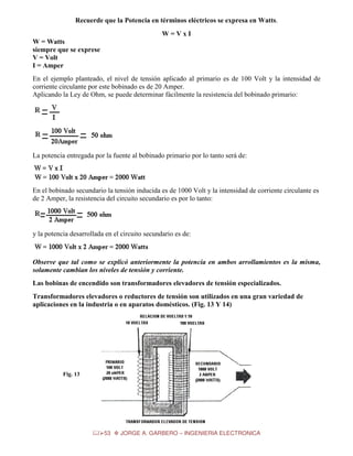 Recuerde que la Potencia en términos eléctricos se expresa en Watts.
W=VxI
W = Watts
siempre que se exprese
V = Volt
I = Amper
En el ejemplo planteado, el nivel de tensión aplicado al primario es de 100 Volt y la intensidad de
corriente circulante por este bobinado es de 20 Amper.
Aplicando la Ley de Ohm, se puede determinar fácilmente la resistencia del bobinado primario:

La potencia entregada por la fuente al bobinado primario por lo tanto será de:

En el bobinado secundario la tensión inducida es de 1000 Volt y la intensidad de corriente circulante es
de 2 Amper, la resistencia del circuito secundario es por lo tanto:

y la potencia desarrollada en el circuito secundario es de:

Observe que tal como se explicó anteriormente la potencia en ambos arrollamientos es la misma,
solamente cambian los niveles de tensión y corriente.
Las bobinas de encendido son transformadores elevadores de tensión especializados.
Transformadores elevadores o reductores de tensión son utilizados en una gran variedad de
aplicaciones en la industria o en aparatos domésticos. (Fig. 13 Y 14)

Fig. 13

53

JORGE A. GARBERO – INGENIERIA ELECTRONICA

 