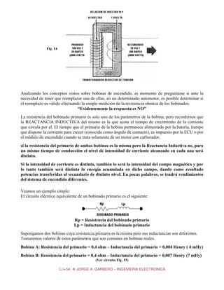 Fig. 14

Analizando los conceptos vistos sobre bobinas de encendido, es momento de preguntarse si ante la
necesidad de tener que reemplazar una de ellas, en un determinado automotor, es posible determinar si
el reemplazo es válido efectuando la simple medición de la resistencia ohmica de los bobinados.
“Evidentemente la respuesta es NO”
La resistencia del bobinado primario es solo uno de los parámetros de la bobina, pero recordemos que
la REACTANCIA INDUCTIVA del mismo es la que acota el tiempo de crecimiento de la corriente
que circula por el. El tiempo que el primario de la bobina permanece alimentado por la batería, tiempo
que dispone la corriente para crecer (conocido como ángulo de contacto), es impuesto por la ECU o por
el módulo de encendido cuando se trata solamente de un motor con carburador,
si la resistencia del primario de ambas bobinas es la misma pero la Reactancia Inductiva no, para
un mismo tiempo de conducción el nivel de intensidad de corriente alcanzado en cada una será
distinto.
Si la intensidad de corriente es distinta, también lo será la intensidad del campo magnético y por
lo tanto también será distinta la energía acumulada en dicho campo, dando como resultado
potencias transferidas al secundario de distinto nivel. En pocas palabras, se tendrá rendimientos
del sistema de encendido diferentes.
Veamos un ejemplo simple:
El circuito eléctrico equivalente de un bobinado primario es el siguiente:

Rp = Resistencia del bobinado primario
Lp = Inductancia del bobinado primario
Supongamos dos bobinas cuya resistencia primaria es la misma pero sus inductancias son diferentes.
Tomaremos valores de estos parámetros que son comunes en bobinas reales.
Bobina A: Resistencia del primario = 0,4 ohm – Inductancia del primario = 0,004 Henry ( 4 mHy)
Bobina B: Resistencia del primario = 0,4 ohm – Inductancia del primario = 0,007 Henry (7 mHy)
(Ver circuito Fig. 15)
54

JORGE A. GARBERO – INGENIERIA ELECTRONICA

 