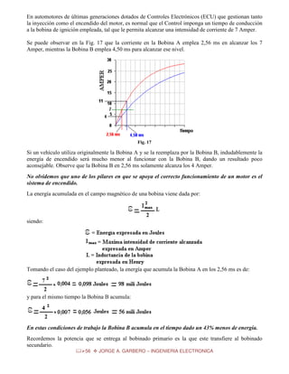En automotores de últimas generaciones dotados de Controles Electrónicos (ECU) que gestionan tanto
la inyección como el encendido del motor, es normal que el Control imponga un tiempo de conducción
a la bobina de ignición empleada, tal que le permita alcanzar una intensidad de corriente de 7 Amper.
Se puede observar en la Fig. 17 que la corriente en la Bobina A emplea 2,56 ms en alcanzar los 7
Amper, mientras la Bobina B emplea 4,50 ms para alcanzar ese nivel.

Fig. 17

Si un vehículo utiliza originalmente la Bobina A y se la reemplaza por la Bobina B, indudablemente la
energía de encendido será mucho menor al funcionar con la Bobina B, dando un resultado poco
aconsejable. Observe que la Bobina B en 2,56 ms solamente alcanza los 4 Amper.
No olvidemos que uno de los pilares en que se apoya el correcto funcionamiento de un motor es el
sistema de encendido.
La energía acumulada en el campo magnético de una bobina viene dada por:

siendo:

Tomando el caso del ejemplo planteado, la energía que acumula la Bobina A en los 2,56 ms es de:

y para el mismo tiempo la Bobina B acumula:

En estas condiciones de trabajo la Bobina B acumula en el tiempo dado un 43% menos de energía.
Recordemos la potencia que se entrega al bobinado primario es la que este transfiere al bobinado
secundario.
56

JORGE A. GARBERO – INGENIERIA ELECTRONICA

 